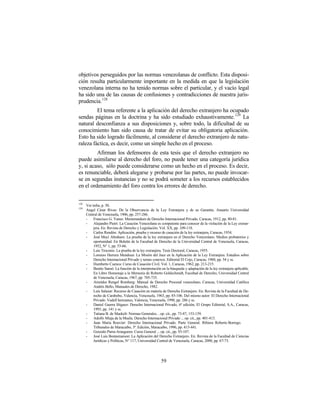 objetivos perseguidos por las normas venezolanas de conflicto. Esta disposi-
ción resulta particularmente importante en la medida en que la legislación
venezolana interna no ha tenido normas sobre el particular, y el vacío legal
ha sido una de las causas de confusiones y contradicciones de nuestra juris-
prudencia.128
         El tema referente a la aplicación del derecho extranjero ha ocupado
sendas páginas en la doctrina y ha sido estudiado exhaustivamente. 129 La
natural desconfianza a sus disposiciones y, sobre todo, la dificultad de su
conocimiento han sido causa de tratar de evitar su obligatoria aplicación.
Esto ha sido logrado fácilmente, al considerar el derecho extranjero de natu-
raleza fáctica, es decir, como un simple hecho en el proceso.
         Afirman los defensores de esta tesis que el derecho extranjero no
puede asimilarse al derecho del foro, no puede tener una categoría jurídica
y, si acaso, sólo puede considerarse como un hecho en el proceso. Es decir,
es renunciable, deberá alegarse y probarse por las partes, no puede invocar-
se en segundas instancias y no se podrá someter a los recursos establecidos
en el ordenamiento del foro contra los errores de derecho.


128
      Ver infra, p. 50.
129
      Angel César Rivas: De la Observancia de la Ley Extranjera y de su Garantía. Anuario Universidad
      Central de Venezuela, 1906, pp. 257-286.
      -    Francisco G. Yanes: Memorandum de Derecho Internacional Privado, Caracas, 1912, pp. 80-81.
      -    Alejandro Pietri: La Casación Venezolana es competente para conocer de la violación de la Ley extran-
           jera. En: Revista de Derecho y Legislación. Vol. XX, pp. 109-118.
      -    Carlos Rendón: Aplicación, prueba y recurso de casación de la ley extranjera, Caracas, 1934.
      -    José Muci Abraham: La prueba de la ley extranjera en el Derecho Venezolano. Medios probatorios y
           oportunidad. En Boletín de la Facultad de Derecho de la Universidad Central de Venezuela, Caracas,
           1952, N° 1, pp. 53-66.
      -    Luis Troconis: La prueba de la ley extranjera. Tesis Doctoral, Caracas, 1955.
      -    Lorenzo Herrera Mendoza: La Misión del Juez en la Aplicación de la Ley Extranjera. Estudios sobre
           Derecho Internacional Privado y temas conexos. Editorial El Cojo, Caracas, 1960, pp. 54 y ss.
      -    Humberto Cuenca: Curso de Casación Civil. Vol. 1, Caracas, 1962, pp. 213-215.
      -    Benito Sansó: La función de la interpretación en la búsqueda y adaptación de la ley extranjera aplicable.
           En Libro Homenaje a la Memoria de Roberto Goldschmidt, Facultad de Derecho, Universidad Central
           de Venezuela, Caracas, 1967, pp. 705-735.
      -    Aristides Rengel Romberg: Manual de Derecho Procesal venezolano, Caracas, Universidad Católica
           Andrés Bello, Manuales de Derecho, 1982.
      -    Luis Salazar: Recurso de Casación en materia de Derecho Extranjero. En: Revista de la Facultad de De-
           recho de Carabobo, Valencia, Venezuela, 1963, pp. 85-106. Del mismo autor: El Derecho Internacional
           Privado. Vadell hermanos, Valencia, Venezuela, 1990, pp. 286 y ss.
      -    Daniel Guerra Iñiguez: Derecho Internacional Privado, 6ª edición, El Grupo Editorial, S.A., Caracas,
           1993, pp. 141 y ss.
      -    Tatiana B. de Maekelt: Normas Generales…op. cit., pp. 73-87, 153-159.
      -    Adolfo Miaja de la Muela: Derecho Internacional Privado ... op. cit., pp. 401-413.
      -    Juan María Rouvier: Derecho Internacional Privado. Parte General. Ribiera Roberto Borrego.
           Tribunales de Maracaibo, 3ª. Edición, Maracaibo, 1996, pp. 415-441.
      -    Gonzalo Parra-Aranguren: Curso General ... op. cit., pp. 93-107.
      -    José Luis Bonnemaison: La Aplicación del Derecho Extranjero. En: Revista de la Facultad de Ciencias
           Jurídicas y Políticas, N° 117, Universidad Central de Venezuela, Caracas, 2000, pp. 67-73.




                                                        59
 