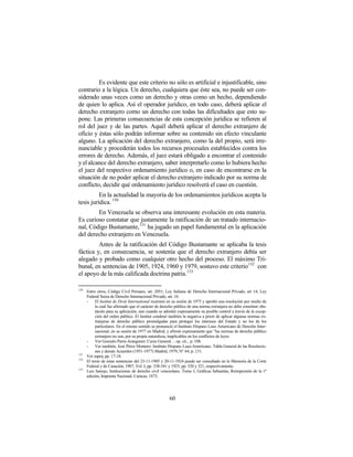 Es evidente que este criterio no sólo es artificial e injustificable, sino
contrario a la lógica. Un derecho, cualquiera que éste sea, no puede ser con-
siderado unas veces como un derecho y otras como un hecho, dependiendo
de quien lo aplica. Así el operador jurídico, en todo caso, deberá aplicar el
derecho extranjero como un derecho con todas las dificultades que esto su-
pone. Las primeras consecuencias de esta concepción jurídica se refieren al
rol del juez y de las partes. Aquél deberá aplicar el derecho extranjero de
oficio y éstas sólo podrán informar sobre su contenido sin efecto vinculante
alguno. La aplicación del derecho extranjero, como la del propio, será irre-
nunciable y procederán todos los recursos procesales establecidos contra los
errores de derecho. Además, el juez estará obligado a encontrar el contenido
y el alcance del derecho extranjero, saber interpretarlo como lo hubiera hecho
el juez del respectivo ordenamiento jurídico o, en caso de encontrarse en la
situación de no poder aplicar el derecho extranjero indicado por su norma de
conflicto, decidir qué ordenamiento jurídico resolverá el caso en cuestión.
          En la actualidad la mayoría de los ordenamientos jurídicos acepta la
tesis jurídica. 130
        En Venezuela se observa una interesante evolución en esta materia.
Es curioso constatar que justamente la ratificación de un tratado internacio-
nal, Código Bustamante, 131 ha jugado un papel fundamental en la aplicación
del derecho extranjero en Venezuela.
         Antes de la ratificación del Código Bustamante se aplicaba la tesis
fáctica y, en consecuencia, se sostenía que el derecho extranjero debía ser
alegado y probado como cualquier otro hecho del proceso. El máximo Tri-
bunal, en sentencias de 1905, 1924, 1960 y 1979, sostuvo este criterio132 con
el apoyo de la más calificada doctrina patria. 133

130
      Entre otros, Código Civil Peruano, art. 2051; Ley Italiana de Derecho Internacional Privado, art 14; Ley
      Federal Suiza de Derecho Internacional Privado, art. 16.
      -    El Institut de Droit International examinó en su sesión de 1975 y aprobó una resolución por medio de
           la cual fue afirmado que el carácter de derecho público de una norma extranjera no debe constituir obs-
           táculo para su aplicación; aun cuando se admitió expresamente su posible control a través de la excep-
           ción del orden público. El Institut condenó también la negativa a priori de aplicar algunas normas ex-
           tranjeras de derecho público promulgadas para proteger los intereses del Estado y no los de los
           particulares. En el mismo sentido se pronunció el Instituto Hispano Luso Americano de Derecho Inter-
           nacional, en su sesión de 1977 en Madrid, y afirmó expresamente que “las normas de derecho público
           extranjero no son, por su propia naturaleza, inaplicables en los conflictos de leyes.
      -    Ver Gonzalo Parra-Aranguren: Curso General ... op. cit., p. 108.
      -    Ver también, José Pérez Montero: Instituto Hispano Luso-Americano. Tabla General de las Resolucio-
           nes y demás Acuerdos (1951-1977) Madrid, 1979, N° 64, p. 131.
131
      Ver supra, pp. 17-18.
132
      El texto de estas sentencias del 23-11-1905 y 20-11-1924 puede ser consultado en la Memoria de la Corte
      Federal y de Casación, 1907, Vol. I, pp. 338-341 y 1925, pp. 320 y 321, respectivamente.
133
      Luis Sanojo, Instituciones de derecho civil venezolano, Tomo I, Gráficas Sebastián, Reimpresión de la 1ª
      edición, Imprenta Nacional, Caracas, 1873.




                                                       60
 
