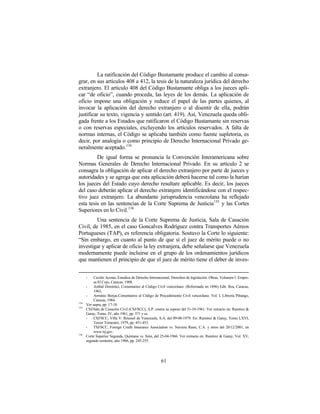 La ratificación del Código Bustamante produce el cambio al consa-
grar, en sus artículos 408 a 412, la tesis de la naturaleza jurídica del derecho
extranjero. El artículo 408 del Código Bustamante obliga a los jueces apli-
car “de oficio”, cuando proceda, las leyes de los demás. La aplicación de
oficio impone una obligación y reduce el papel de las partes quienes, al
invocar la aplicación del derecho extranjero o al disentir de ella, podrán
justificar su texto, vigencia y sentido (art. 419). Así, Venezuela queda obli-
gada frente a los Estados que ratificaron el Código Bustamante sin reservas
o con reservas especiales, excluyendo los artículos reservados. A falta de
normas internas, el Código se aplicaba también como fuente supletoria, es
decir, por analogía o como principio de Derecho Internacional Privado ge-
neralmente aceptado. 134
         De igual forma se pronuncia la Convención Interamericana sobre
Normas Generales de Derecho Internacional Privado. En su artículo 2 se
consagra la obligación de aplicar el derecho extranjero por parte de jueces y
autoridades y se agrega que esta aplicación deberá hacerse tal como la harían
los jueces del Estado cuyo derecho resultare aplicable. Es decir, los jueces
del caso deberán aplicar el derecho extranjero identificándose con el respec-
tivo juez extranjero. La abundante jurisprudencia venezolana ha reflejado
esta tesis en las sentencias de la Corte Suprema de Justicia135 y las Cortes
Superiores en lo Civil.136
         Una sentencia de la Corte Suprema de Justicia, Sala de Casación
Civil, de 1985, en el caso Goncalves Rodríguez contra Transportes Aéreos
Portugueses (TAP), es referencia obligatoria. Sostuvo la Corte lo siguiente:
“Sin embargo, en cuanto al punto de que si el juez de mérito puede o no
investigar y aplicar de oficio la ley extranjera, debe señalarse que Venezuela
modernamente puede incluirse en el grupo de los ordenamientos jurídicos
que mantienen el principio de que el juez de mérito tiene el deber de inves-


      -    Cecilio Acosta, Estudios de Derecho Internacional, Derechos de legislación. Obras, Volumen I. Empre-
           sa El Cojo, Caracas, 1908.
      -    Anibal Domínici, Comentarios al Código Civil venezolano. (Reformado en 1896) Edit. Rea, Caracas,
           1962,
      -    Arminio Borjas.Comentarios al Código de Procedimiento Civil venezolano. Vol. I, Librería Piñango,
           Caracas, 1984.
134
      Ver supra, pp. 17-18.
135
      CSJ/Sala de Casación Civil (CSJ/SCC), A.P. contra su esposo del 31-10-1961. Ver extracto en: Ramírez &
      Garay, Tomo. IV, año 1961, pp. 371 y ss.
      -    CSJ/SCC, Villa V. Roussel de Venezuela. S.A. del 09-08-1979. En: Ramírez & Garay, Tomo LXVI,
           Tercer Trimestre, 1979, pp. 451-453.
      -    TSJ/SCC, Foreign Credit Insurance Association vs. Naviera Rassi, C.A. y otros del 20/12/2001, en
           www.tsj.gov.
136
      Corte Superior Segunda, Quintana vs. Sión, del 25-04-1966. Ver extracto en: Ramírez & Garay, Vol. XV,
      segundo semestre, año 1966, pp. 245-255.




                                                      61
 
