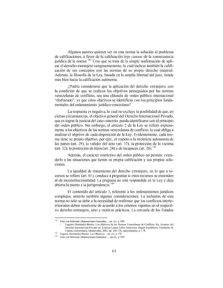 Algunos autores quieren ver en esta norma la solución al problema
de calificaciones, a favor de la calificación lege causae de la consecuencia
jurídica de la norma. 142 Creo que se trata de la simple reafirmación de apli-
car el derecho extranjero congruentemente, lo cual incluye también la califi-
cación de sus conceptos con las normas de su propio derecho material.
Además, la filosofía de la Ley, basada en la amplia libertad del juez, tiende
más bien hacia la calificación autónoma.
        ¿Podría considerarse que la aplicación del derecho extranjero, con
la condición de que se realicen los objetivos perseguidos por las normas
venezolanas de conflicto, sea una cláusula de orden público internacional
“disfrazado”, ya que estos objetivos se identifican con los principios funda-
mentales del ordenamiento jurídico venezolano?
          La respuesta es negativa, lo cual no excluye la posibilidad de que, en
ciertas circunstancias, el objetivo general del Derecho Internacional Privado,
que es lograr la justicia del caso concreto, pueda identificarse con el principio
del orden público. Sin embargo, el artículo 2 de la Ley se refiere expresa-
mente a los objetivos de las normas venezolanas de conflicto, lo cual obliga a
analizar el objetivo de cada disposición de la Ley. Evidentemente, cada nor-
ma tiene su propio objetivo, por ejm., el respeto a la irrestricta autonomía de
las partes (art. 29), la validez del acto (art. 37), la protección de la víctima
(art. 32), la protección de hijos (art. 24) y de incapaces (art. 26). 143
         Además, el carácter restrictivo del orden público no permite exten-
derlo a las situaciones que tienen su propia calificación y sus propias solu-
ciones.
         La igualdad de tratamiento del derecho extranjero, en lo que a re-
cursos se refiere (art. 61), conduce a preguntar si estos recursos se extienden
al de inconstitucionalidad. La pregunta no está respondida en la Ley y deja
abierta la puerta a la jurisprudencia. 144
          El contenido del artículo 3, referente a los ordenamientos jurídicos
complejos, amerita también algunas consideraciones. La inclusión de esta
norma no sólo se debe a la necesidad de reafirmar que los conflictos interte-
rritoriales deben resolverse de acuerdo a los criterios vigentes en el respecti-
vo derecho extranjero, sino a motivos prácticos. La cercanía de los Estados

142
      Fritz von Schwind: Disposiciones Generales ... op. cit., p. 699.
      -    Eugenio Hernández-Bretón: Los objetivos de las Normas Venezolanas de Conflicto. En: Avances del
           Derecho Internacional Privado en América Latina. Liber Amicorum Jürgen Samtlebem, Fundación de
           Cultura Universitaria, Montevideo, 2002, pp. 169-178, especialmente, p. 178.
143
      Eugenio Hernández-Bretón: Los Objetivos…op. cit., p.178.
144
      Fritz von Schwind: Disposiciones Generales … op.cit., p. 699




                                                    63
 