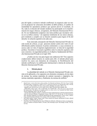 pea del rígido y exclusivo método conflictual, la exigencia cada vez ma-
yor de propiciar las soluciones favorables al débil jurídico, el cambio de
mentalidad de operadores jurídicos que quieren prever el resultado, en
fin, toda la evolución del mundo moderno ha participado en la transfor-
mación de rasgos clásicos, savignianos, del Derecho Internacional Priva-
do. En sus fundamentos reaparece una rama jurídica que incorpora valo-
res en su tráfico externo, 3 sin separarse totalmente de sus raíces clásicas,
pero tendiente a cumplir con su función sustantiva para lograr el fin del
derecho: la solución equitativa de cada caso.
         Esta renovada concepción del Derecho Internacional Privado no
está exenta de críticas, ya que pareciera atentar contra otro valor al cual
difícilmente podría renunciar el jurista continental y a cuya existencia se
acerca cada vez más el régimen angloamericano: se trata de la seguridad
jurídica. Encontrar el necesario equilibrio entre la solución equitativa del
caso concreto y la seguridad jurídica es el objetivo fundamental del Dere-
cho Internacional Privado en el siglo XXI.
        ¿Cuáles son las vías para lograr este ambicioso fin? Tres aspectos
coadyuvantes deben tomarse en cuenta para ello: el método plural para
resolver los casos con elementos de extranjería, la flexibilización del
método conflictual y la codificación internacional e interna de normas de
Derecho Internacional Privado.

           1.        Método plural
         La pluralidad del método en el Derecho Internacional Privado con-
siste en la aplicación, a los supuestos con elementos extranjeros, de tres tipos
de normas: las normas materiales de carácter necesario o imperativo, las
normas materiales especiales y, finalmente, las normas de conflicto.4

2
    David Cavers: A critic of the choice-of-law problem. En: Harvard Law Review, 1933, Vol. 47, pp. 173-208.
    Del mismo autor: Contemporary conflicts of law in American perspective. En: Recueil des Cours, 1970 III,
    T. 131, pp. 75-308 y también The choice of law problem. Michigan, Ann Arbor, 1965, p. 133.
    - Brained Currie: Selected essays on the conflict of laws. Duke University Press, Durham, 1963.
    - Willis Reese: Choice of law: rules or approaches. En: Cornell.L.Rev., 1972, Vol. 57, N° 3, pp. 315-334.
    Del mismo autor: The influence of sustantive policies on choice of law. En: Festschrift für Frank Vischer,
    Zum 60. Geburtstag, Zurich, 1983, pp. 287-292.
    - Gonzalo Parra-Aranguren: Origen y evolución del sistema angloamericano de Derecho Internacional Pri-
    vado. En: Revista de Derecho y Legislación, Caracas, 1964, Vol. 53, N° 641-643, pp. 187-262; del mismo
    autor: Recientes tendencias en el Derecho Internacional Privado norteamericano: Cavers, Currie y Ehrenz-
    weig, Actas Procesales de Derecho Vivo, Caracas, 1978, Vol. XXVI, N° 76-78, pp. 15-75.
3
    José María Espinar Vicente: Ensayos sobre Teoría General del Derecho Internacional Privado, editorial
    Civitas, S.A., Madrid, 1997, pp. 115-119.
4
    Elisa Pérez Vera: El Derecho del Foro ante el Método de Atribución: reflexiones en torno a su juego priori-
    tario. En: Estudios de Derecho Público y Privado, Libro Homenaje al prof. Sela Sampil, Oviedo, 1970, pp.
    917-931.




                                                     28
 