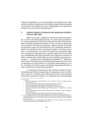 Unidos de Norteamérica, con su sistema federal, y de Canadá, con dos orde-
namientos jurídicos pertenecientes a dos familias jurídicas diferentes, plantea
con frecuencia estos conflictos, lo cual se refleja también en las regulaciones
similares en las convenciones interamericanas.145

V.           INSTITUCIONES GENERALES DE DERECHO INTERNA-
             CIONAL PRIVADO
          Mucho se ha escrito y hablado en contra de las instituciones genera-
les y no sólo en la doctrina angloamericana. Las convenciones internaciona-
les, con la excepción de la Convención Interamericana sobre Normas Gene-
rales de Derecho Internacional Privado, así como las nuevas legislaciones
no las incluyen o las incluyen parcialmente. Algunas doctrinas no conside-
ran pertinente ocuparse de estas instituciones por considerarlas abstractas e
inútiles en la solución de casos con elementos extraños. La doctrina venezo-
lana, y yo personalmente, no estamos de acuerdo con esta posición. Hago
mios los argumentos esgrimidos por los grandes juristas de la talla de Neuh-
aus y Goldschmidt, para seguir insistiendo en las instituciones generales. El
último considera que no puede haber una rama científica sin su parte gene-
ral que es “…la prenda de la cientificidad de la disciplina”. 146 Neuhaus, al
titular su obra “Principios básicos del Derecho Internacional Privado” releva
la importancia de la parte general a la cual dedica sendas páginas de su li-
bro. Su defensa del clásico sistema del Derecho Internacional Privado in-
cluye la defensa de sus instituciones generales. 147
        La Convención Interamericana sobre Normas Generales de Dere-
cho Internacional Privado consagra todas las instituciones, salvo la califica-
ción y el reenvío. Este último por no haber acuerdo entre los representantes
de los países americanos al respecto. La calificación no ha sido consagrada
145
      Por ejemplo:
      -    Convención Interamericana sobre Conflicto de Leyes en Materia de Letras de Cambio, Pagarés y
           Facturas (1975), art. 12.
      -    Convención Interamericana sobre Arbitraje Comercial Internacional, (1975), art. 11.
      -    Convención Interamericana sobre Exhortos o Cartas Rogatorias (1975), art. 23.
      -    Convención Interamericana sobre Recepción de Pruebas en el Extranjero (1975), art. 21.
      -    Convención Interamericana sobre Régimen Legal de Poderes para ser Utilizados en el Extranjero
           (1975), art. 17.
      -    Convención Interamericana sobre Eficacia Extraterritorial de las Sentencias y Laudos Arbitrales Ex-
           tranjeros (1979), art.12.
      -    Convención Interamericana sobre Restitución Internacional de Menores (1989), art. 32.
      -    Convención Interamericana sobre Derecho Aplicable a los Contratos Internacionales (1994), art. 24.
146
      Werner Goldschmidt: Normas Generales de la CIDIP II. Hacia una Teoría General del Derecho Internacio-
      nal Privado Interamericano, Anuario Jurídico Interamericano, Secretaría General de la OEA, Washington
      D.C., 1979, p. 154.
147
      Paul Heinrich Neuhaus: Die Grundbegriffe des Internationalen Privatrechts, 2.Edición, JCB Mohr (Paul
      Siebeck), Tubinga, Alemania, 1976, especialmente pp. 41-46.




                                                     64
 