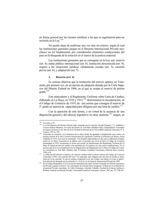 en forma general por las razones similares a las que se esgrimieron para no
incluirla en la Ley.148
          No puedo dejar de reafirmar una vez más mi criterio, según el cual
las instituciones generales juegan en el Derecho Internacional Privado neo-
clásico un rol fundamental, por considerarlas elementos coadyuvantes del
juez en la búsqueda de la solución en el marco de la justicia material.
          Las instituciones generales que se consagran en la Ley son: reenvío
(art. 4); orden público internacional (art. 8), institución desconocida (art. 9);
respeto a las situaciones jurídicas válidamente creadas (art. 5); cuestión
previa (art. 6); y adaptación (art. 7).

             1.        Reenvío (art. 4)
         Es curioso observar que la institución del reenvío aparece en Vene-
zuela, por primera vez, en un decreto de adopción dictado por la Corte Supe-
rior del Distrito Federal en 1906, en el que se acepta el reenvío de primer
grado.149
        Este antecedente y el Reglamento Uniforme sobre Letra de Cambio,
elaborado en La Haya, en 1910 y 1912,150 determinaron la incorporación, en
el Código de Comercio de 1919, de una norma que consagra el reenvío de
2° grado en materia de capacidad para obligarse por una letra de cambio. 151
        Con la aparición de esta norma, y en virtud de la ausencia de una
disposición general y del silencio legislativo en otras materias,152 surgen, en

148
      Ver infra, p. 67.
149
      La Corte Superior del Distrito Federal estaba integrada por los doctores Nicolás Delgado, C.V. Soublette y
      Lorenzo Herrera Mendoza. Ver texto del decreto en: José Muci-Abraham (hijo): Jurisprudencia Venezolana
      en materia de Reenvío. En: Revista de la Facultad de Derecho de la Universidad Central de Venezuela, N° 3,
      Caracas, 1955, p. 120.
150
      Venezuela no concurrió a la Conferencia de La Haya donde fue aprobado el Reglamento, pero asistió a la
      primera reunión de la Alta Comisión Internacional de Legislación Uniforme (Conferencia de Buenos Aires)
      celebrada en 1916, en la cual se recomendó a los Estados representados en ella, que se adhirieran al Regla-
      mento de La Haya. Venezuela no se adhirió, pero el proyecto que sirvió de base al Código de Comercio
      promulgado en 1919, incorporaba en forma casi textual, las disposiciones del Reglamento Uniforme de La
      Haya en materia de letra de cambio y fue aprobado por el Congreso con muy pocas modificaciones. Ver el
      proceso que llevó a la incorporación de las disposiciones del Reglamento de La Haya al Código de Comer-
      cio venezolano en: José Muci Abrahan, hijo: El Estatuto Cambiario Venezolano, Editorial Sucre, Caracas,
      1996, p.30.
151
      La redacción del artículo se mantuvo sin mayores cambios hasta la última reforma del Código de Comercio
      venezolano (1955), cuyo artículo 483 reza: “La capacidad para obligarse por una letra de cambio se deter-
      mina por la ley nacional. Si esta ley declara competente la de otro Estado, esta última es la que se aplica”.
      Este artículo fue derogado por los artículos 4 y 16 de la Ley de Derecho Internacional Privado de 1998.
152
      Ni el Código Bustamante, ni la Convención Interamericana sobre Normas Generales de Derecho Internacio-
      nal Privado, regulan el reenvío. Ver comentarios de Gonzalo Parra-Aranguren: El Reenvío en el Derecho In-
      ternacional Privado venezolano. En Libro Homenaje a Haroldo Valladão, Facultad de Ciencias Jurídicas y
      Políticas, Instituto de Derecho Privado, Universidad Central de Venezuela, Caracas, 1997, pp. 327, 340-341.




                                                        65
 