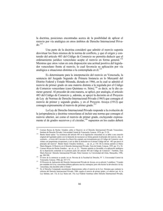 la doctrina, posiciones encontradas acerca de la posibilidad de aplicar el
reenvío por vía analógica en otros ámbitos de Derecho Internacional Priva-
do.153
        Una parte de la doctrina consideró que admitir el reenvío suponía
desvirtuar los fines mismos de la norma de conflicto, y que el origen y con-
tenido del artículo 483 del Código de Comercio no permitía deducir que el
ordenamiento jurídico venezolano acepte el reenvío en forma general. 154
Mientras que otros veían en esta disposición una actitud positiva del legisla-
dor venezolano frente al reenvío, lo cual favorecía su aplicación por vía
analógica a situaciones distintas a la contemplada en él. 155
         Es determinante para la interpretación del reenvío en Venezuela, la
sentencia del Juzgado Segundo de Primera Instancia en lo Mercantil del
Distrito Federal y Estado Miranda, dictada en 1966, en la cual se admitió el
reenvío de primer grado en una materia distinta a la regulada por el Código
de Comercio venezolano (caso Quintana vs. Sión),156 es decir, se le dio ca-
rácter general. Al proceder de esta manera, se aplicó, por analogía, el artículo
483 del Código de Comercio y, además, se apoyó la decisión en el Proyecto
de Ley de Normas de Derecho Internacional Privado (1965) que consagra el
reenvío de primer y segundo grados, y en el Proyecto Arcaya (1912) que
consagra expresamente el reenvío de primer grado.157
         La Ley de Derecho Internacional Privado responde a la evolución de
la jurisprudencia y doctrina venezolanas al incluir una norma que consagra el
reenvío ulterior, así como el reenvío de primer grado, excluyendo expresa-
mente el de grados sucesivos y el circular,158 supuestos en los cuales deberá

153
      Carmen Reyna de Roche: Estudios sobre el Reenvío en el Derecho Internacional Privado Venezolano,
      Instituto de Derecho Privado, Universidad Central de Venezuela, Caracas, 1974, pp. 21-24.
154
      Benito Sansó opina: “La existencia del artículo 483 en la legislación venezolana no se debe a una creación
      original del legislador patrio con la intención de reconocer en forma general el principio del reenvío, sino, al
      contrario..., el texto del Convenio (La Haya) fue copiado casi textualmente por el Código de Comercio vene-
      zolano con poquísimas excepciones, a eso se debe la inclusión en el mismo Código del art . 483 que prevé el
      principio del reenvío”. Benito Sansó: Estudios Jurídicos, … op. cit., p. 318. De la misma opinión es Dulce
      María Burgoin: El Reenvío en el Derecho Internacional Privado, Tesis de Grado, Caracas, 1955, pp. 33 y 34.
155
      Carmen Reyna de Roche Estudios... op. cit., p. 23.: “Nuestra opinión es favorable a la aplicación analógica
      de la disposición contenida en la primera parte del artículo 483 del Código de Comercio”. También, Juan
      María Rouvier: Derecho Internacional Privado. Parte General, La Universidad del Zulia, Maracaibo, 1996,
      pp. 389-390.
156
      El texto de la sentencia se puede ver en: Revista de la Facultad de Derecho, N° 3, Universidad Central de
      Venezuela, Caracas, 1966, pp. 167-173.
157
      El Proyecto de Aplicación del Derecho Internacional Privado de Arcaya, en su artículo 3 establece: “Cuando
      por mandato de la ley venezolana debiera aplicarse una ley extranjera, pero ella hiciere la devolución a la ley
      venezolana, ésta decidirá sobre el fondo.”
158
      En el Derecho Comparado encontramos disposiciones sobre el reenvío en la Ley Alemana que contiene la
      reforma del Derecho Internacional Privado, 1986, regula el reenvío de primer grado y el ulterior (art. 4); la
      Ley Italiana, (art. 13); la Ley Suiza (art. 14); Ley Federal Austríaca sobre Derecho Internacional Privado,




                                                         66
 