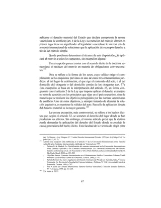aplicarse el derecho material del Estado que declara competente la norma
venezolana de conflicto (art. 4 de la Ley). La mención del reenvío ulterior en
primer lugar tiene un significado: al legislador venezolano le interesa más la
armonía internacional de soluciones que la aplicación de su propio derecho a
través del reenvío simple.
         Queda pendiente determinar el alcance de esta disposición ¿Se apli-
cará el reenvío a todos los supuestos, sin excepción alguna?
        Una excepción parece contar con el acuerdo tácito de la doctrina ve-
nezolana: el rechazo del reenvío en materia de obligaciones convenciona-
les.159
         Otra se refiere a la forma de los actos, cuya validez exige el cum-
plimiento de los requisitos previstos en uno de estos tres ordenamientos jurí-
dicos: el del lugar de celebración, el que rige el contenido del acto, o el del
domicilio del otorgante o del domicilio común de los otorgantes (art. 37).
Esta excepción se basa en la interpretación del artículo 37, en forma con-
gruente con el artículo 2 de la Ley que impone aplicar el derecho extranjero
no sólo de acuerdo con los principios que rijan en el país respectivo, sino de
manera que se realicen los objetivos perseguidos por las normas venezolanas
de conflicto. Uno de estos objetivos, y siempre tratando de alcanzar la solu-
ción equitativa, es mantener la validez del acto. Para ello la aplicación directa
del derecho material es la mayor garantía.160
         La tercera excepción, más controversial, se refiere a los hechos ilíci-
tos que, según el artículo 32, se someten al derecho del lugar donde se han
producido sus efectos. Sin embargo, el mismo artículo prevé que la víctima
puede demandar la aplicación del derecho del Estado donde se produjo la
causa generadora del hecho ilícito. Esta facultad de la víctima de elegir entre


      (art. 5); Decreto – Ley Húngaro N° 13 sobre Derecho Internacional Privado, 1979 (art. 4); Código Civil Es-
      pañol (art. 12, N° 2).
159
      Además esta excepción está establecida en el artículo 17 de la Convención Interamericana sobre Derecho
      Aplicable a los Contratos Internacionales, ratificada por Venezuela en 1995.
      -     Tatiana B. de Maekelt: La Flexibilización del contrato internacional en la Convención Interamericana
            sobre Derecho Aplicable a los Contratos Internacionales. En: Dimensão Internacional Do Direito.
            Estudios en homenaje a G.E. do Nascimento e Silva. Paulo Borba Casella (coordinador) Editorial LTR,
            São Paulo, Brasil, 2000, pp. 281-282.
      -     Olga Dos Santos: Contratos Internacionales en el Ordenamiento Jurídico Venezolano. Editores Vadell
            hermanos y Universidad Central de Venezuela, Caracas, 2000, p. 119.
      -     Fabiola Romero: La nueva regulación del Derecho Internacional Privado en Australia, Italia, Yemen y
            Venezuela. En: Revista de la Facultad de Ciencias Jurídicas y Políticas, N° 114, Universidad Central de
            Venezuela, Caracas, 1999, p. 297.
      -     José A. Giral: El Contrato Internacional. Editorial Jurídica Venezolana. Colección Estudios Jurídicos,
            N° 71, Caracas, 1999, pp. 241-245.
160
      Ver supra, p. 50-51.




                                                        67
 