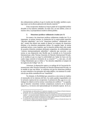 dos ordenamientos jurídicos el que le resulta más favorable, también se pro-
tege mejor con la directa aplicación del derecho material.161
        Estas excepciones obedecen al mayor grado de la seguridad jurídica
deseable en las materias señaladas. En todo caso, en este ámbito, como en
muchos otros, la jurisprudencia tendrá la última palabra.

             2.        Situaciones jurídicas validamente creadas (art. 5)
         En cuanto a las situaciones jurídicas validamente creadas (art. 5), es
importante, en primer término, la sustitución de la controvertida expresión
“derechos adquiridos”, por la de “situaciones jurídicas” válidamente crea-
das”, siendo ésta última más amplia al abarcar un conjunto de situaciones
distintas a los derechos propiamente dichos. En segundo lugar, la norma
analizada incluye, como requisito, que la situación jurídica haya sido creada
de acuerdo al derecho extranjero declarado competente, de conformidad con
“criterios internacionalmente admisibles”, redacción que convierte a esta
norma en una disposición más flexible que la incluida en la Convención
Interamericana sobre Normas Generales de Derecho Internacional Privado,
en la medida en que no exige la conformidad con “todas las leyes con las
cuales tenga conexión al momento de su creación”162 y, más aun, a la del
Código Bustamante que se refiere a “los derechos adquiridos al amparo de
las reglas de este Código” (art. 8).
        Asimismo, la disposición supera a su análoga de la Convención In-
teramericana sobre Normas Generales de Derecho Internacional Privado, en
la medida en que esta última se conforma con que las situaciones jurídicas
no sean contrarias a los principios del orden público, sin mantener la condi-
ción de que dicha contradicción sea “manifiesta”.
         No obstante, la flexibilidad que caracteriza a esta norma no implica
el menoscabo de los intereses del foro, los cuales quedan resguardados con
la inclusión expresa de tres excepciones: la primera de ellas, que no se con-
tradigan los objetivos de las normas venezolanas de conflicto; 163 la segunda,
que el derecho venezolano reclame competencia exclusiva en la materia
respectiva, y la tercera está representada por la inclusión expresa de la ex-

161
      Esta interpretación está influenciada por la regulación consagrada en la Ley Italiana de Derecho Internacio-
      nal Privado, 1995 (art. 13) que prevé expresamente las excepciones al reenvío.
162
      El artículo 7 de la Convención Interamericana sobre Normas Generales de Derecho Internacional Privado
      establece: “ Las situaciones jurídicas válidamente creadas en un Estado Parte, de acuerdo con todas las leyes
      con las cuales tengan una conexión al momento de su creación, serán reconocidas en los demás Estados Par-
      tes, siempre que no sean contrarias a los principios de su orden público”.
163
      La mención de los objetivos de las normas venezolanas de conflicto es similar a la fórmula del artículo 2 de
      la Ley, referente a la aplicación del Derecho extranjero.




                                                        68
 