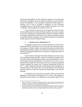 cepción del orden público. En este sentido, la redacción de la norma anali-
zada exige la condición de que las situaciones jurídicas no sean “manifies-
tamente incompatibles” con los principios esenciales del orden público ve-
nezolano, con lo cual se restringe la aplicación de esta excepción,
consagrándose así el orden público como verdadera excepción, tal y como
se establece, en forma general, en el artículo 8 de la Ley.
         Con la inclusión de esta norma y de lo dispuesto al artículo 28 refe-
rente al conflicto móvil en materia de bienes muebles, en el cual se respetan
los derechos validamente constituidos bajo el imperio del derecho anterior,
se consagra expresamente la protección de las situaciones jurídicas creadas
de acuerdo al derecho extranjero, sin la exclusión expresa de las situaciones
creadas según la norma de conflicto foránea.

             3.        Cuestión previa o incidental (art. 6)
         La importancia práctica de la cuestión incidental en el Derecho In-
ternacional Privado, sobre todo en los casos en que la ley extranjera compe-
tente ampara un derecho subjetivo de personas investidas de una determina-
da calidad (hijo adoptivo, esposo, etc.), determinó la inclusión en la Ley de
Derecho Internacional Privado de una norma que se pronunciara sobre di-
cha institución. 164
          En la doctrina se distinguen dos formas clásicas de resolver la cues-
tión incidental, la primera de ellas consiste en resolverla de acuerdo con la
norma de conflicto del ordenamiento jurídico que resulta aplicable a la cues-
tión principal (solución jerarquizada o de acuerdo a la lex causae). La se-
gunda solución, (autónoma o de acuerdo a la lex fori), consiste en regular la
cuestión incidental de acuerdo con el Derecho Internacional Privado del
foro. 165 Ambas soluciones presentan una desventaja común: atienden más a
consideraciones de tipo técnico que a las de tipo humano, éstas últimas de
necesario análisis en cada caso concreto para poder llegar a una solución
adecuada.
        La redacción de la norma de la Ley permite afirmar que la fórmula
adoptada se inclina hacia la aplicación de la lex causae. Sin embargo, la
aplicación de esta solución no es obligatoria, ya que permite aplicar la nor-


164
      Tatiana B. de Maekelt. Antecedentes y Metodología del Proyecto. Parte General del Derecho Internacional
      Privado. En: Proyecto de Ley de Derecho Internacional Privado (1996) Comentarios. Serie Eventos, N° 11,
      Academia de Ciencias Políticas y Sociales, Caracas, 1998, pp. 36-37.
165
      José Luis Bonnemaison: La Cuestión Incidental en la problemática del Derecho Internacional Privado. En:
      Materiales para el estudio de la carrera de Derecho. Derecho Internacional Privado. Tomo I, 2ª. Edición. Fa-
      cultad de Ciencias Jurídicas y Políticas, Universidad Central de Venezuela, Caracas, 2000, pp. 364-369.




                                                       69
 