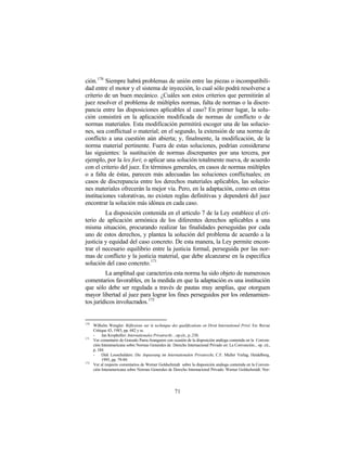 ción. 170 Siempre habrá problemas de unión entre las piezas o incompatibili-
dad entre el motor y el sistema de inyección, lo cual sólo podrá resolverse a
criterio de un buen mecánico. ¿Cuáles son estos criterios que permitirán al
juez resolver el problema de múltiples normas, falta de normas o la discre-
pancia entre las disposiciones aplicables al caso? En primer lugar, la solu-
ción consistirá en la aplicación modificada de normas de conflicto o de
normas materiales. Esta modificación permitirá escoger una de las solucio-
nes, sea conflictual o material; en el segundo, la extensión de una norma de
conflicto a una cuestión aún abierta; y, finalmente, la modificación, de la
norma material pertinente. Fuera de estas soluciones, podrían considerarse
las siguientes: la sustitución de normas discrepantes por una tercera, por
ejemplo, por la lex fori; o aplicar una solución totalmente nueva, de acuerdo
con el criterio del juez. En términos generales, en casos de normas múltiples
o a falta de éstas, parecen más adecuadas las soluciones conflictuales; en
casos de discrepancia entre los derechos materiales aplicables, las solucio-
nes materiales ofrecerán la mejor vía. Pero, en la adaptación, como en otras
instituciones valorativas, no existen reglas definitivas y dependerá del juez
encontrar la solución más idónea en cada caso.
         La disposición contenida en el artículo 7 de la Ley establece el cri-
terio de aplicación armónica de los diferentes derechos aplicables a una
misma situación, procurando realizar las finalidades perseguidas por cada
uno de estos derechos, y plantea la solución del problema de acuerdo a la
justicia y equidad del caso concreto. De esta manera, la Ley permite encon-
trar el necesario equilibrio entre la justicia formal, perseguida por las nor-
mas de conflicto y la justicia material, que debe alcanzarse en la específica
solución del caso concreto. 171
         La amplitud que caracteriza esta norma ha sido objeto de numerosos
comentarios favorables, en la medida en que la adaptación es una institución
que sólo debe ser regulada a través de pautas muy amplias, que otorguen
mayor libertad al juez para lograr los fines perseguidos por los ordenamien-
tos jurídicos involucrados.172


170
      Wilhelm Wengler: Réflexions sur le technique des qualifications en Droit International Privé. En: Revue
      Critique 43, 1983, pp. 682 y ss.
      -    Jan Kropholler: Internationales Privatrecht…op.cit., p..230.
171
      Ver comentario de Gonzalo Parra-Aranguren con ocasión de la disposición análoga contenida en la Conven-
      ción Interamericana sobre Normas Generales de Derecho Internacional Privado en: La Convención... op. cit.,
      p. 184.
      -    Dirk Looschelders: Die Anpassung im Internationalen Privatrecht, C.F. Muller Verlag, Heidelberg,
           1995, pp. 79-89.
172
      Ver al respecto comentarios de Werner Goldschmidt sobre la disposición análoga contenida en la Conven-
      ción Interamericana sobre Normas Generales de Derecho Internacional Privado. Werner Goldschmidt: Nor-




                                                      71
 