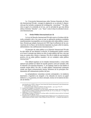La Convención Interamericana sobre Normas Generales de Dere-
cho Internacional Privado consagra la adaptación en su artículo 9, disposi-
ción que fue incluida a propuesta de la delegación venezolana.173 Su redac-
ción es igual a la contenida en la Ley, con la salvedad de que esta última
utiliza el término “derecho” y no “leyes” como lo hace la referida Conven-
ción Interamericana.

             5.        Orden Público Internacional (art. 8)
         La Ley de Derecho Internacional Privado reserva el rechazo del de-
recho extranjero sólo a los casos en que su aplicación produzca resultados
manifiestamente incompatibles con los principios del orden público venezo-
lano, fórmula que adopta el proyecto de 1965, bajo la influencia de las con-
venciones de La Haya y de la doctrina imperante en el país sobre la materia,
adelantándose a las codificaciones interamericanas. 174
         El principio de orden público en el Derecho Internacional Privado
ha sido objeto de una dinámica evolución. El fundamental cambio consiste
en el nuevo concepto que abarca no sólo el orden público del foro, sino que
toma en cuenta otros valores o intereses. Por ello se habla de una tendencia
positiva, de un orden público mundial o de un verdadero orden público
internacional. 175
         Éste deberá regularse en los tratados internacionales y versar sobre
aspectos que podrían ser objeto de acuerdo general, como por ejemplo, todo
lo referente a los derechos humanos. Y, sin embargo, hasta en este ámbito el
acuerdo resulta difícil. Por ello, el orden público internacional continuará
siendo una figura eminentemente interna, defensora de los principios fun-
damentales del ordenamiento jurídico del juez.
        La jurisprudencia venezolana reciente corresponde a la tendencia
doctrinaria y legislativa de otorgarle a las cláusulas de reserva un papel
defensivo y, en ocasiones, de efecto atenuado, incluso en la materia de dere-
cho de familia. 176

      mas Generales de la CIDIP II. Hacia una Teoría General del Derecho Internacional Privado Interamericano.
      En: Anuario Jurídico... op. cit., p. 153.
      -    En el mismo sentido: Tatiana B. de Maekelt: Normas Generales ... op. cit., pp. 174 y 175.
173
      Gonzalo Parra-Aranguren: La Convención... op. cit., p. 184.
174
      Esta misma regulación la encontramos en las más recientes codificaciones internas sobre Derecho Interna-
      cional Privado, Ley Italiana de Derecho Internacional Privado, (art. 16); Ley Suiza, (art. 17); Código Civil
      español, (art. 12.3); Ley Yemenita (art. 36).
175
      Jacob Dolinger: Evolution of Principles for resolving conflicts in the field of contracts and torts. En: Recueil
      des Cours, Vol. 283, 2000, pp. 316-317.
176
      Ejemplo de ello lo constituye la sentencia del Juzgado Superior Séptimo en lo Civil y Mercantil de la Circuns-
      cripción Judicial del Distrito Federal y Estado Miranda, de fecha 04/03/1983: “...el llamado orden público in-




                                                         72
 