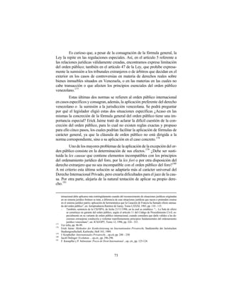 Es curioso que, a pesar de la consagración de la fórmula general, la
Ley la repite en las regulaciones especiales. Así, en el artículo 5 referente a
las relaciones jurídicas válidamente creadas, encontramos expresa limitación
del orden público; también en el artículo 47 de la Ley, que prohibe expresa-
mente la sumisión a los tribunales extranjeros o de árbitros que decidan en el
exterior en los casos de controversias en materia de derechos reales sobre
bienes inmuebles situados en Venezuela, o en las materias en las cuales no
cabe transacción o que afecten los principios esenciales del orden público
venezolano.177
         Estas últimas dos normas se refieren al orden público internacional
en casos específicos y consagran, además, la aplicación preferente del derecho
venezolano o la sumisión a la jurisdicción venezolana. Se podrá preguntar
por qué el legislador eligió estas dos situaciones específicas ¿Acaso en las
mismas la concreción de la fórmula general del orden público tiene una im-
portancia especial? Erick Jaime trató de aclarar la difícil cuestión de la con-
creción del orden público, para lo cual no existen reglas exactas y propuso
para ello cinco pasos, los cuales podrían facilitar la aplicación de fórmulas de
carácter general, ya que la cláusula de orden público no está dirigida a la
norma correspondiente, sino a su aplicación en el caso concreto.178
         Uno de los mayores problemas de la aplicación de la excepción del or-
den público consiste en la determinación de sus efectos.179 ¿Debe ser susti-
tuida la lex causae que contiene elementos incompatibles con los principios
del ordenamiento jurídico del foro, por la lex fori o por otra disposición del
derecho extranjero que no sea incompatible con el orden público del foro?180
A mi criterio esta última solución se adaptaría más al carácter universal del
Derecho Internacional Privado, pero crearía dificultades para el juez de la cau-
sa. Por otra parte, alejaría de la natural tentación de aplicar su propio dere-
cho. 181


      ternacional debe aplicarse más restringidamente cuando del reconocimiento de situaciones jurídicas originadas
      en un sistema jurídico foráneo se trate, a diferencia de esas situaciones jurídicas que nacen o pretenden crearse
      en el sistema jurídico patrio; aplicación de hermenéutica que la Casación de Francia ha llamado efecto atenua-
      do del orden público”, en: Jurisprudencia Ramírez & Garay, Tomo LXXXI, 1983, pp. 110 - 115.
      -    También, sentencia de la CSJ/SPA, de fecha 21/11/1996, en la cual se establece: “... La Sala de oficio
           se constituye en garante del orden público, según el artículo 11 del Código de Procedimiento Civil, es-
           pecialmente en su variante de orden público internacional, cuando considera que darle validez a las de-
           cisiones extranjeras conduciría a violentar manifiestamente principios fundamentales del ordenamiento
           jurídico venezolano”, en: JCSJ/OPT, Tomo 12, 1996, pp. 324 - 331.
177
      Ver infra, pp. 96-99.
178
      Erick Jaime: Methoden der Konkretisierung im Internationalen Privatrecht, Studienreihe der Juristischen
      Studiengesellschaft, Karlsruhe, Heft 183, 1989.
179
      J. Kropholler: Internationales Privatrecht…op.cit, pp. 248 – 250
180
      Jacob Dolinger: Evolution ... op.cit., pp. 296-298.
181
      F. Knoepfler y P. Schweizer: Precis de Droit International ...op. cit., pp. 123-124.




                                                          73
 