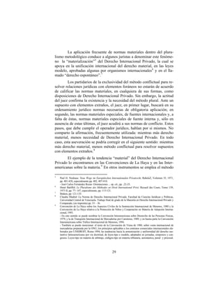 La aplicación frecuente de normas materiales dentro del plura-
lismo metodológico conduce a algunos juristas a denominar este fenóme-
no la “materialización” 5 del Derecho Internacional Privado, la cual se
apoya en la unificación internacional del derecho material, en las leyes
modelo, aprobadas algunas por organismos internacionales 6 y en el lla-
mado “derecho espontáneo”. 7
        Los partidarios de la exclusividad del método conflictual para re-
solver relaciones jurídicas con elementos foráneos no estarán de acuerdo
de calificar las normas materiales, en cualquiera de sus formas, como
disposiciones de Derecho Internacional Privado. Sin embargo, la actitud
del juez confirma la existencia y la necesidad del método plural. Ante un
supuesto con elementos extraños, el juez, en primer lugar, buscará en su
ordenamiento jurídico normas necesarias de obligatoria aplicación; en
segundo, las normas materiales especiales, de fuentes internacionales y, a
falta de éstas, normas materiales especiales de fuente interna y, sólo en
ausencia de estas últimas, el juez acudirá a sus normas de conflicto. Estos
pasos, que debe cumplir el operador jurídico, hablan por si mismos. No
comparto la afirmación, frecuentemente utilizada: mientras más derecho
material, menos necesidad de Derecho Internacional Privado. En todo
caso, esta aseveración se podría corregir en el siguiente sentido: mientras
más derecho material, menos método conflictual para resolver supuestos
con elementos extraños. 8
       El ejemplo de la tendencia “material” del Derecho Internacional
Privado lo encontramos en las Convenciones de La Haya y en las Inter-
americanas sobre la materia. 9 En otros instrumentos se emplea el método

5
    Paul H. Neuhaus: Neue Wege im Europäischen Internationalen Privatrecht, RabelsZ, Volumen 35, 1971,
    pp. 401-428, especialmente pp. 402, 407-410.
    - José Carlos Fernández Rozas: Orientaciones ... op. cit., pp. .22-25.
6
    Henri Batiffol: Le Pluralisme des Méthodes en Droit International Privé. Recueil des Cours, Tomo 139,
    1973 II, pp. 77- 147, especialmente, pp. 113-121.
7
    Ibidem, pp. 121-135.
8
    Claudia Madrid: La Norma de Derecho Internacional Privado, Facultad de Ciencias Jurídicas y Políticas,
    Universidad Central de Venezuela. Trabajo final de grado de la Maestría en Derecho Internacional Privado y
    Comparado, (en imprenta) pp. 33 – 36.
9
    Convención de La Haya sobre los Aspectos Civiles de la Sustracción Internacional de Menores, 1980 y la
    Convención de La Haya relativa a la Protección de Niños y Cooperación en Materia de Adopción Interna-
    cional, 1993.
    - En este sentido se puede nombrar la Convención Interamericana sobre Domicilio de las Personas Físicas,
    1979, y la de Transporte Internacional de Mercaderías por Carreteras, 1989; y en buena parte la Convención
    Interamericana sobre Tráfico Internacional de Menores, 1994.
    - También se puede mencionar: el texto de la Convención de Viena de 1980, sobre venta internacional de
    mercaderías preparada por la ONU; los principios aplicables a los contratos comerciales internacionales ela-
    borados por UNIDROIT, Roma 1994; las tendencias hacia la armonización y uniformidad del derecho sus-
    tantivo latinoamericano por vía doctrinal, de leyes-tipo o modelo, adoptados en jornadas, simposios y con-
    gresos. Leyes-tipo en materia de arbitraje, códigos-tipo en materia tributaria, aeronáutica, penal y procesal.




                                                      29
 