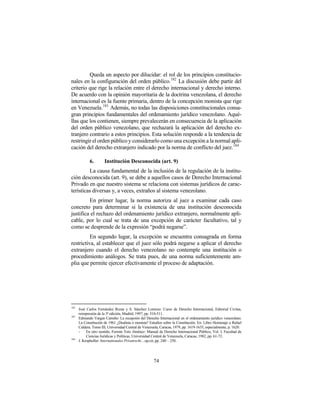 Queda un aspecto por dilucidar: el rol de los principios constitucio-
nales en la configuración del orden público.182 La discusión debe partir del
criterio que rige la relación entre el derecho internacional y derecho interno.
De acuerdo con la opinión mayoritaria de la doctrina venezolana, el derecho
internacional es la fuente primaria, dentro de la concepción monista que rige
en Venezuela.183 Además, no todas las disposiciones constitucionales consa-
gran principios fundamentales del ordenamiento jurídico venezolano. Aqué-
llas que los contienen, siempre prevalecerán en consecuencia de la aplicación
del orden público venezolano, que rechazará la aplicación del derecho ex-
tranjero contrario a estos principios. Esta solución responde a la tendencia de
restringir el orden público y considerarlo como una excepción a la normal apli-
cación del derecho extranjero indicado por la norma de conflicto del juez. 184

             6.       Institución Desconocida (art. 9)
         La causa fundamental de la inclusión de la regulación de la institu-
ción desconocida (art. 9), se debe a aquellos casos de Derecho Internacional
Privado en que nuestro sistema se relaciona con sistemas jurídicos de carac-
terísticas diversas y, a veces, extraños al sistema venezolano.
         En primer lugar, la norma autoriza al juez a examinar cada caso
concreto para determinar si la existencia de una institución desconocida
justifica el rechazo del ordenamiento jurídico extranjero, normalmente apli-
cable, por lo cual se trata de una excepción de carácter facultativo, tal y
como se desprende de la expresión “podrá negarse”.
          En segundo lugar, la excepción se encuentra consagrada en forma
restrictiva, al establecer que el juez sólo podrá negarse a aplicar el derecho
extranjero cuando el derecho venezolano no contemple una institución o
procedimiento análogos. Se trata pues, de una norma suficientemente am-
plia que permite ejercer efectivamente el proceso de adaptación.




182
      José Carlos Fernández Rozas y S. Sánchez Lorenzo: Curso de Derecho Internacional, Editorial Civitas,
      reimpresión de la 3ª edición, Madrid, 1997, pp. 510-511.
183
      Edmundo Vargas Carreño: La recepción del Derecho Internacional en el ordenamiento jurídico venezolano.
      La Constitución de 1961 ¿Dualista o monista? Estudios sobre la Constitución. En: Libro Homenaje a Rafael
      Caldera. Tomo III, Universidad Central de Venezuela, Caracas, 1979, pp. 1619-1635, especialmente, p. 1620.
      -    En otro sentido, Fermín Toro Jiménez: Manual de Derecho Internacional Público, Vol. I, Facultad de
           Ciencias Jurídicas y Políticas, Universidad Central de Venezuela, Caracas, 1982, pp. 61-72.
184
      J. Kropholler: Internationales Privatrecht…op.cit, pp. 240 – 250.




                                                      74
 