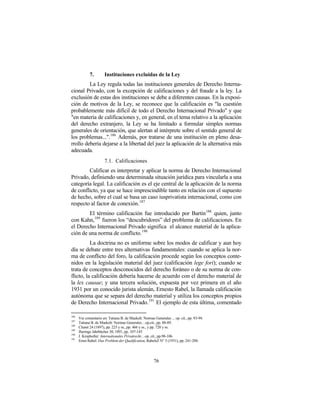 7.        Instituciones excluidas de la Ley
         La Ley regula todas las instituciones generales de Derecho Interna-
cional Privado, con la excepción de calificaciones y del fraude a la ley. La
exclusión de estas dos instituciones se debe a diferentes causas. En la exposi-
ción de motivos de la Ley, se reconoce que la calificación es "la cuestión
probablemente más difícil de todo el Derecho Internacional Privado" y que
"en materia de calificaciones y, en general, en el tema relativo a la aplicación
del derecho extranjero, la Ley se ha limitado a formular simples normas
generales de orientación, que alertan al intérprete sobre el sentido general de
los problemas...".186 Además, por tratarse de una institución en pleno desa-
rrollo debería dejarse a la libertad del juez la aplicación de la alternativa más
adecuada.
                       7.1. Calificaciones
        Calificar es interpretar y aplicar la norma de Derecho Internacional
Privado, definiendo una determinada situación jurídica para vincularla a una
categoría legal. La calificación es el eje central de la aplicación de la norma
de conflicto, ya que se hace imprescindible tanto en relación con el supuesto
de hecho, sobre el cual se basa un caso iusprivatista internacional, como con
respecto al factor de conexión. 187
        El término calificación fue introducido por Bartin 188 quien, junto
con Kahn, 189 fueron los “descubridores” del problema de calificaciones. En
el Derecho Internacional Privado significa el alcance material de la aplica-
ción de una norma de conflicto. 190
          La doctrina no es uniforme sobre los modos de calificar y aun hoy
día se debate entre tres alternativas fundamentales: cuando se aplica la nor-
ma de conflicto del foro, la calificación procede según los conceptos conte-
nidos en la legislación material del juez (calificación lege fori); cuando se
trata de conceptos desconocidos del derecho foráneo o de su norma de con-
flicto, la calificación debería hacerse de acuerdo con el derecho material de
la lex causae; y una tercera solución, expuesta por vez primera en el año
1931 por un conocido jurista alemán, Ernesto Rabel, la llamada calificación
autónoma que se separa del derecho material y utiliza los conceptos propios
de Derecho Internacional Privado. 191 El ejemplo de esta última, comentado

186
      Ver comentario en: Tatiana B. de Maekelt: Normas Generales ... op. cit., pp. 93-94.
187
      Tatiana B. de Maekelt: Normas Generales…op.cit., pp. 88-89.
188
      Clunet 24 (1897), pp. 225 y ss., pp. 466 y ss., y pp. 720 y ss.
189
      Jherings Jahrbücher 30, 1891, pp. 107-143
190
      J. Kropholler: Internationales Privatrecht…op. cit., pp.98-106.
191
      Ernst Rabel: Das Problem der Qualification, RabelsZ N° 5 (1931), pp. 241-288.




                                                        76
 