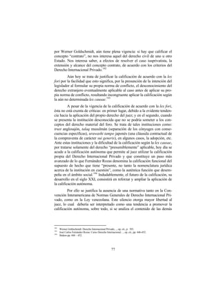 por Werner Goldschmidt, aún tiene plena vigencia: si hay que calificar el
concepto “contrato”, no nos interesa aquel del derecho civil de uno u otro
Estado. Nos interesa saber, a efectos de resolver el caso iusprivatista, la
extensión y alcance del concepto contrato, de acuerdo con los criterios del
Derecho Internacional Privado. 192
         Aún hoy se trata de justificar la calificación de acuerdo con la lex
fori por la facilidad que esto significa, por la presunción de la intención del
legislador al formular su propia norma de conflicto, el desconocimiento del
derecho extranjero eventualmente aplicable al caso antes de aplicar su pro-
pia norma de conflicto, resultando incongruente aplicar la calificación según
la aún no determinada lex causae. 193
          A pesar de la vigencia de la calificación de acuerdo con la lex fori,
ésta no está exenta de críticas: en primer lugar, debido a la evidente tenden-
cia hacia la aplicación del propio derecho del juez; y en el segundo, cuando
se presenta la institución desconocida que no se podría someter a los con-
ceptos del derecho material del foro. Se trata de tales instituciones como:
trust anglosajón, talaq musulmán (separación de los cónyuges con conse-
cuencias específicas), urawashi tampo japonés (una cláusula contractual de
la compraventa de carácter sui generis), en algunos casos, la adopción, etc.
Ante estas instituciones y la dificultad de la calificación según la lex causae,
por tratarse solamente del derecho “presumiblemente” aplicable, hoy día se
acude a la calificación autónoma que permite al juez utilizar la calificación
propia del Derecho Internacional Privado y que constituye un paso más
avanzado de lo que Fernández Rozas denomina la calificación funcional del
supuesto de hecho que tiene “presente, no tanto la nomenclatura jurídica
acerca de la institución en cuestión”, como la auténtica función que desem-
peña en el ámbito social. 194 Indudablemente, el futuro de la calificación, su
desarrollo en el siglo XXI, consistirá en reforzar y ampliar la aplicación de
la calificación autónoma.
         Por ello se justifica la ausencia de una normativa tanto en la Con-
vención Interamericana de Normas Generales de Derecho Internacional Pri-
vado, como en la Ley venezolana. Este silencio otorga mayor libertad al
juez, lo cual debería ser interpretado como una tendencia a promover la
calificación autónoma, sobre todo, si se analiza el contenido de las demás



192
      Werner Goldschmidt: Derecho Internacional Privado, .., op. cit., p. 393.
193
      José Carlos Fernández Rozas: Curso Derecho Internacional…, op. cit., pp. 446-452.
194
      Ibidem pp. 448 – 452.




                                                      77
 