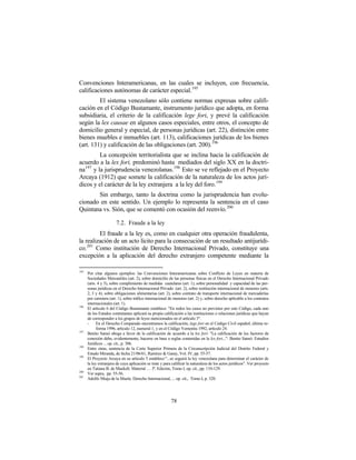 Convenciones Interamericanas, en las cuales se incluyen, con frecuencia,
calificaciones autónomas de carácter especial.195
         El sistema venezolano sólo contiene normas expresas sobre califi-
cación en el Código Bustamante, instrumento jurídico que adopta, en forma
subsidiaria, el criterio de la calificación lege fori, y prevé la calificación
según la lex causae en algunos casos especiales, entre otros, el concepto de
domicilio general y especial, de personas jurídicas (art. 22), distinción entre
bienes muebles e inmuebles (art. 113), calificaciones jurídicas de los bienes
(art. 131) y calificación de las obligaciones (art. 200). 196
          La concepción territorialista que se inclina hacia la calificación de
acuerdo a la lex fori, predominó hasta mediados del siglo XX en la doctri-
na 197 y la jurisprudencia venezolanas. 198 Esto se ve reflejado en el Proyecto
Arcaya (1912) que somete la calificación de la naturaleza de los actos jurí-
dicos y el carácter de la ley extranjera a la ley del foro. 199
       Sin embargo, tanto la doctrina como la jurisprudencia han evolu-
cionado en este sentido. Un ejemplo lo representa la sentencia en el caso
Quintana vs. Sión, que se comentó con ocasión del reenvío. 200

                        7.2. Fraude a la ley
         El fraude a la ley es, como en cualquier otra operación fraudulenta,
la realización de un acto lícito para la consecución de un resultado antijurídi-
co.201 Como institución de Derecho Internacional Privado, constituye una
excepción a la aplicación del derecho extranjero competente mediante la

195
      Por citar algunos ejemplos: las Convenciones Interamericanas sobre Conflicto de Leyes en materia de
      Sociedades Mercantiles (art. 2), sobre domicilio de las personas físicas en el Derecho Internacional Privado
      (arts. 4 y 5), sobre cumplimiento de medidas cautelares (art. 1), sobre personalidad y capacidad de las per-
      sonas jurídicas en el Derecho Internacional Privado (art. 2), sobre restitución internacional de menores (arts.
      2, 3 y 4), sobre obligaciones alimentarias (art. 2), sobre contrato de transporte internacional de mercaderías
      por carretera (art. 1), sobre tráfico internacional de menores (art. 2) y, sobre derecho aplicable a los contratos
      internacionales (art. 1).
196
      El artículo 6 del Código Bustamante establece: "En todos los casos no previstos por este Código, cada uno
      de los Estados contratantes aplicará su propia calificación a las instituciones o relaciones jurídicas que hayan
      de corresponder a los grupos de leyes mencionados en el artículo 3".
      -     En el Derecho Comparado encontramos la calificación, lege fori en el Código Civil español, última re-
            forma 1996, artículo 12, numeral 1, y en el Código Yemenita 1992, artículo 24.
197
      Benito Sansó aboga a favor de la calificación de acuerdo a la lex fori: "La calificación de los factores de
      conexión debe, evidentemente, hacerse en base a reglas contenidas en la lex fori...": Benito Sansó: Estudios
      Jurídicos ... op. cit., p. 306.
198
      Entre otras, sentencia de la Corte Superior Primera de la Circunscripción Judicial del Distrito Federal y
      Estado Miranda, de fecha 21/06/61, Ramírez & Garay, Vol. IV, pp. 55-57.
199
      El Proyecto Arcaya en su artículo 5 establece:"...se seguirá la ley venezolana para determinar el carácter de
      la ley extranjera de cuya aplicación se trate y para calificar la naturaleza de los actos jurídicos". Ver proyecto
      en Tatiana B. de Maekelt: Material … 3ª. Edición, Tomo I, op. cit., pp. 110-129.
200
      Ver supra, pp. 55-56.
201
      Adolfo Miaja de la Muela: Derecho Internacional, ... op. cit., Tomo.I, p. 320.




                                                          78
 