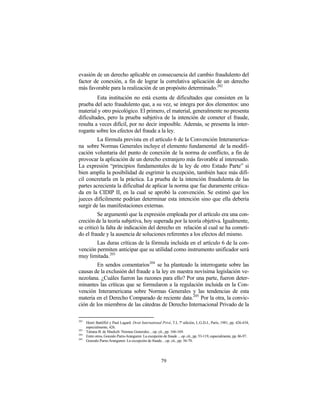 evasión de un derecho aplicable en consecuencia del cambio fraudulento del
factor de conexión, a fin de lograr la correlativa aplicación de un derecho
más favorable para la realización de un propósito determinado.202
         Esta institución no está exenta de dificultades que consisten en la
prueba del acto fraudulento que, a su vez, se integra por dos elementos: uno
material y otro psicológico. El primero, el material, generalmente no presenta
dificultades, pero la prueba subjetiva de la intención de cometer el fraude,
resulta a veces difícil, por no decir imposible. Además, se presenta la inter-
rogante sobre los efectos del fraude a la ley.
         La fórmula prevista en el artículo 6 de la Convención Interamerica-
na sobre Normas Generales incluye el elemento fundamental de la modifi-
cación voluntaria del punto de conexión de la norma de conflicto, a fin de
provocar la aplicación de un derecho extranjero más favorable al interesado.
La expresión “principios fundamentales de la ley de otro Estado Parte” si
bien amplía la posibilidad de esgrimir la excepción, también hace más difí-
cil concretarla en la práctica. La prueba de la intención fraudulenta de las
partes acrecienta la dificultad de aplicar la norma que fue duramente critica-
da en la CIDIP II, en la cual se aprobó la convención. Se estimó que los
jueces difícilmente podrían determinar esta intención sino que ella debería
surgir de las manifestaciones externas.
         Se argumentó que la expresión empleada por el artículo era una con-
creción de la teoría subjetiva, hoy superada por la teoría objetiva. Igualmente,
se criticó la falta de indicación del derecho en relación al cual se ha cometi-
do el fraude y la ausencia de soluciones referentes a los efectos del mismo.
        Las duras críticas de la fórmula incluida en el artículo 6 de la con-
vención permiten anticipar que su utilidad como instrumento unificador será
muy limitada. 203
         En sendos comentarios204 se ha planteado la interrogante sobre las
causas de la exclusión del fraude a la ley en nuestra novísima legislación ve-
nezolana. ¿Cuáles fueron las razones para ello? Por una parte, fueron deter-
minantes las críticas que se formularon a la regulación incluida en la Con-
vención Interamericana sobre Normas Generales y las tendencias de esta
materia en el Derecho Comparado de reciente data.205 Por la otra, la convic-
ción de los miembros de las cátedras de Derecho Internacional Privado de la

202
      Henri Battiffol y Paul Lagard: Droit International Privé, T.I, 7ª edición, L.G.D.J., París, 1981, pp. 426-434,
      especialmente, 426.
203
      Tatiana B. de Maekelt: Normas Generales…op. cit., pp. 166-169.
204
      Entre otros, Gonzalo Parra-Aranguren: La excepción de fraude ... op. cit., pp. 53-119, especialmente, pp. 86-97.
205
      Gonzalo Parra-Aranguren: La excepción de fraude…op. cit., pp. 56-70.




                                                         79
 