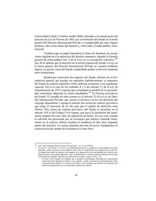 Universidad Central y Católica Andrés Bello, abocados a la actualización del
proyecto de Ley de Normas de 1965, que la institución del fraude en la teoría
general del Derecho Internacional Privado es reemplazable por otras figuras
jurídicas, tales como abuso del derecho y, sobre todo, el orden público inter-
nacional.
         También jugó un papel importante el deseo de disminuir las excep-
ciones legislativas a la aplicación del derecho extranjero, dejando la fórmula
general de orden público (art. 8 de la Ley) en su concepción restrictiva. 206
Soy de la opinión que la ausencia de la norma expresa del fraude a la ley en
la teoría general del Derecho Internacional Privado no causará problema
alguno, ya que los casos del fraude comprobado podrán resolverse mediante
otras instituciones.
         Quedan por mencionar dos aspectos del fraude, distintos de su for-
mulación general, que pueden ser regulados legislativamente: a) supuestos
del fraude de carácter específico. Estos deberían someterse a una regulación
especial. Tal es el caso de los ordinales 4 y 6 del artículo 11 de la Ley de
Naturalización de 1955 (vigente) que contemplan la pérdida de la nacionali-
dad venezolana adquirida en forma fraudulenta. 207 b) Normas preventivas
del fraude. El ejemplo de estas normas es el artículo 23 de la Ley de Dere-
cho Internacional Privado, que somete el divorcio a la ley del domicilio del
cónyuge demandante y agrega al artículo una norma de carácter preventivo
que exige el transcurso de un año para que el cambio de domicilio surta
efectos. Otra norma de carácter preventivo del fraude se encuentra en el
artículo 185-A del Código Civil vigente, que prevé la disolución del matri-
monio después de cinco años de separación de hecho. En este caso, cuando
la solicitud sea presentada por un extranjero que hubiere contraído matri-
monio en el exterior, deberá acreditar la residencia de diez años (segundo
aparte del artículo). La norma pretende prevenir divorcios fraudulentos en
consecuencia del cambio de la residencia a estos fines.




206
      José Carlos Fernández Rozas: Derecho Internacional…op. cit., pp. 459-461.
207
      El inciso 4° del artículo 11 de la Ley de Naturalización prevé la pérdida de la nacionalidad venezolana
      adquirida, cuando la persona la haya adquirido para evitar el cumplimiento de las disposiciones de otra ley.
      El ejemplo más común en relación a este supuesto es la adquisición de una nacionalidad para evadir el cum-
      plimiento del servicio militar obligatorio. José Luis Bonnemaison: Temas de Derecho Internacional Privado,
      Universidad de Carabobo, Ediciones de la Dirección de Cultura, Caracas, 1976, p. 132.
      -    El inciso 6 de la misma Ley establece que se perderá la nacionalidad venezolana por naturalización
           cuando haya sido adquirida en fraude a la ley, ejemplo, cuando la persona ha suministrado datos falsos
           o documentación alterada. La existencia del fraude en este supuesto está referida a los requisitos para
           obtener la naturalización y no al manejo de los factores de conexión.




                                                       80
 
