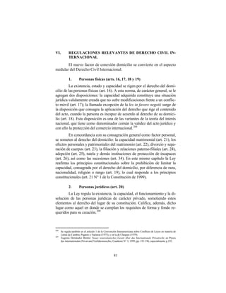 VI.          REGULACIONES RELEVANTES DE DERECHO CIVIL IN-
             TERNACIONAL
       El nuevo factor de conexión domicilio se convierte en el aspecto
medular del Derecho Civil Internacional.

             1.       Personas físicas (arts. 16, 17, 18 y 19)
          La existencia, estado y capacidad se rigen por el derecho del domi-
cilio de las personas físicas (art. 16). A esta norma, de carácter general, se le
agregan dos disposiciones: la capacidad adquirida constituye una situación
jurídica validamente creada que no sufre modificaciones frente a un conflic-
to móvil (art. 17); la llamada excepción de la lex in favore negotii surge de
la disposición que consagra la aplicación del derecho que rige el contenido
del acto, cuando la persona es incapaz de acuerdo al derecho de su domici-
lio (art. 18). Esta disposición es una de las variantes de la teoría del interés
nacional, que tiene como denominador común la validez del acto jurídico y
con ello la protección del comercio internacional. 208
         En concordancia con su consagración general como factor personal,
se someten al derecho del domicilio: la capacidad matrimonial (art. 21), los
efectos personales y patrimoniales del matrimonio (art. 22), divorcio y sepa-
ración de cuerpos (art. 23), la filiación y relaciones paterno-filiales (art. 24),
adopción (art. 25), tutela y demás instituciones de protección de incapaces
(art. 26), así como las sucesiones (art. 34). En este mismo capítulo la Ley
reafirma los principios constitucionales sobre la prohibición de limitar la
capacidad, consagrada por el derecho del domicilio, por diferencia de raza,
nacionalidad, religión o rango (art. 19), lo cual responde a los principios
constitucionales (art. 21 N° 1 de la Constitución de 1999).

             2.       Personas jurídicas (art. 20)
        La Ley regula la existencia, la capacidad, el funcionamiento y la di-
solución de las personas jurídicas de carácter privado, sometiendo estos
elementos al derecho del lugar de su constitución. Califica, además, dicho
lugar como aquel en donde se cumplan los requisitos de forma y fondo re-
queridos para su creación. 209



208
      Se regula también en el artículo 1 de la Convención Interamericana sobre Conflicto de Leyes en materia de
      Letras de Cambio, Pagarés y Facturas (1975), y en la de Cheques (1979).
209
      Eugenio Hernández Bretón: Neues venezolanisches Gesetz über das Internationale Privatrecht, en Praxis
      des internationalen Privat-und Verfahrensrechts, Cuaderno N° 3, 1999, pp. 191-196, especialmente p.195.




                                                      81
 