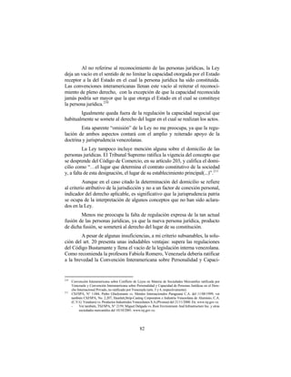 Al no referirse al reconocimiento de las personas jurídicas, la Ley
deja un vacío en el sentido de no limitar la capacidad otorgada por el Estado
receptor a la del Estado en el cual la persona jurídica ha sido constituida.
Las convenciones interamericanas llenan este vacío al reiterar el reconoci-
miento de pleno derecho, con la excepción de que la capacidad reconocida
jamás podría ser mayor que la que otorga el Estado en el cual se constituye
la persona jurídica. 210
        Igualmente queda fuera de la regulación la capacidad negocial que
habitualmente se somete al derecho del lugar en el cual se realizan los actos.
        Esta aparente “omisión” de la Ley no me preocupa, ya que la regu-
lación de ambos aspectos contará con el amplio y reiterado apoyo de la
doctrina y jurisprudencia venezolanas.
          La Ley tampoco incluye mención alguna sobre el domicilio de las
personas jurídicas. El Tribunal Supremo ratifica la vigencia del concepto que
se desprende del Código de Comercio, en su artículo 203, y califica el domi-
cilio como “…el lugar que determina el contrato constitutivo de la sociedad
y, a falta de esta designación, el lugar de su establecimiento principal(...)”.211
          Aunque en el caso citado la determinación del domicilio se refiere
al criterio atributivo de la jurisdicción y no a un factor de conexión personal,
indicador del derecho aplicable, es significativo que la jurisprudencia patria
se ocupa de la interpretación de algunos conceptos que no han sido aclara-
dos en la Ley.
        Menos me preocupa la falta de regulación expresa de la tan actual
fusión de las personas jurídicas, ya que la nueva persona jurídica, producto
de dicha fusión, se someterá al derecho del lugar de su constitución.
        A pesar de algunas insuficiencias, a mi criterio subsanables, la solu-
ción del art. 20 presenta unas indudables ventajas: supera las regulaciones
del Código Bustamante y llena el vacío de la legislación interna venezolana.
Como recomienda la profesora Fabiola Romero, Venezuela debería ratificar
a la brevedad la Convención Interamericana sobre Personalidad y Capaci-


210
      Convención Interamericana sobre Conflicto de Leyes en Materia de Sociedades Mercantiles ratificada por
      Venezuela y Convención Interamericana sobre Personalidad y Capacidad de Personas Jurídicas en el Dere-
      cho Internacional Privado, no ratificado por Venezuela (arts. 3 y 4, respectivamente).
211
      CSJ/SPA, N° 1.044, Pedro Glucksmann vs. Metales Internacionales Paraguaná C.A. del 11/08/1999; ver
      también CSJ/SPA, No. 2.207, Hazelett,Strip-Casting Corporation e Industria Venezolana de Aluminio, C.A.
      (C.V.G. Venalum) vs. Productos Industriales Venezolanos S.A.(Pivensa) del 21/11/2000. En: www.tsj.gov.ve.
      -    Ver también, TSJ/SPA, N° 2159, Miguel Delgado vs. Rust Environment And Infrastructure Inc. y otras
           sociedades mercantiles del 10/10/2001. www.tsj.gov.ve.




                                                      82
 