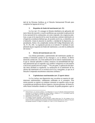 dad de las Personas Jurídicas en el Derecho Internacional Privado para
completar las lagunas de la Ley. 212

             3.        Requisitos de fondo del matrimonio (art. 21)
         La Ley (art. 21) consagra la fórmula distributiva de aplicación del
nuevo factor de conexión y resuelve problemas que acarreaba la aplicación de
la ley nacional de los contrayentes, así como responde a las exigencias prác-
ticas, ya que en la mayoría de los casos las personas contraen matrimonio en
el lugar de su residencia habitual que, de acuerdo con la Ley, se identifica con
el domicilio. Llama la atención la sencillez y claridad de la disposición, es-
pecialmente, frente a las complicadas normas del Código Bustamante (arts.
36, 37, 38 y 40). La regulación prevista en el artículo 21 facilitará el cum-
plimiento de los requisitos de fondo del matrimonio y con ello la celebración
del mismo.213

             4.        Efectos del matrimonio (art. 22)
         Los efectos personales y patrimoniales del matrimonio quedan so-
metidos al domicilio común de los cónyuges o, en su defecto, al último
domicilio común (art. 22). Esta unificación de los efectos matrimoniales, en
lo que al derecho aplicable se refiere, renuncia a la inmutabilidad del régi-
men patrimonial que no responde a los cambios vertiginosos en esta materia
a favor de la protección de la mujer. 214 Por otra parte, la aplicación del dere-
cho único facilitará su regulación. La unificación en el tratamiento de los
efectos del matrimonio no es exclusiva de la Ley venezolana, ya que en el
Derecho Comparado encontramos soluciones similares. 215

             5.        Capitulaciones matrimoniales (art. 22 aparte único)
        La Ley incluye una disposición muy novedosa en materia de capi-
tulaciones matrimoniales, validamente celebradas en el extranjero. Esta
norma permite su registro en cualquier momento en aquellos casos en que
se pretenda que produzcan efectos respecto a terceras personas, de buena fe,
sobre bienes inmuebles situados en Venezuela. Se podría preguntar a qué se

212
      Fabiola Romero: Las personas jurídicas y las obligaciones en la Ley de Derecho Internacional Privado
      venezolano. En: Revista de la Facultad de Ciencias Jurídicas y Políticas, N° 117, Universidad Central de
      Venezuela, Caracas, 2000, pp. 163-182, especialmente, p. 169.
213
      Haydée Barrios: Del Domicilio…op.cit., pp.53-54.
214
      P.H. Neuhaus: Proyecto venezolano …op. cit., pp. 59-60
215
      La Ley Italiana prevé la aplicación del mismo Derecho a ambos efectos (arts. 29 y 30); también a la Ley
      rumana 105 sobre la regulación de las relaciones de Derecho Internacional Privado, de 1992 (art. 20), prevé
      esta igualdad, asimismo, el Código Civil español, art. 9, num 2, y la Ley Alemana, arts. 14-15.




                                                       83
 