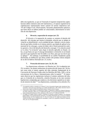 debe esta regulación, ya que en Venezuela el requisito temporal (las capitu-
laciones deben realizarse antes del matrimonio), y el aspecto registral de las
capitulaciones matrimoniales tienen carácter de normas imperativas (art.
143 del Código Civil). Efectivamente, frecuentes planteamientos prácticos,
que hasta ahora no habían podido ser solucionados, determinaron la inclu-
sión de esta disposición.

             6.         Divorcio y separación de cuerpos (art. 23)
         El divorcio y la separación de cuerpos se someten al derecho del
domicilio del cónyuge que intenta la demanda, solución que se adopta en
virtud de su identificación con la realidad del país. Además, evita la contra-
dicción que había existido en el sistema anterior, que dejaba de aplicar la ley
nacional de los cónyuges, a pesar de haber sido el factor personal de carác-
ter general, a favor del derecho del domicilio conyugal. A la solución actual
se le critica “la invitación” para elegir el derecho aplicable en fraude a la
ley, ya que basta con que el cónyuge demandante se domicilie en un Estado
que prevé una regulación más favorable a sus fines, para que sea ésta la que
se aplique 216 . Sin embargo, la posibilidad de un cambio fraudulento queda
disminuida, al establecerse que dicho cambio sólo produce efectos después
de un año de haberse efectuado (art. 23, in fine).

             7.         Protección del menor (arts. 24, 25 y 26)
         Las disposiciones referentes a la filiación (art. 24), la adopción (art.
25), la tutela y las demás instituciones de protección del menor (art. 26) tie-
nen como norte el interés superior del niño, principio fundamental de la
Convención de Naciones Unidas sobre los Derechos del Niño, 1989, y de las
convenciones de La Haya e Interamericanas sobre la materia.217 Es intere-
sante observar que las regulaciones incluyen el estatuto autónomo del niño,
que es el derecho de su domicilio, solución frecuente en las más recientes
legislaciones comparadas que coadyuva a las decisiones equitativas en mate-
ria de menores de edad.218 Las disposiciones, contenidas en los artículos 24 y

216
      Una regulación similar se encuentra en el artículo 2-5 de la Convención Europea sobre Jurisdicción, Reco-
      nocimiento y Ejecución de las Decisiones en el Ambito del Matrimonio, 1998. Ambas soluciones tienen la
      misma causa: la gran movilidad de la población tanto en América como en Europa.
217
      Convenio de La Haya relativo a la Protección de Niños y Cooperación en Materia de Adopción Internacio-
      nal (1993), ratificada en 1996, G.O. N° 36.060 del 08/10/1996; y la Convención Interamericana sobre Resti-
      tución Internacional de Menores (1989), ratificada en 1996. G.O. Ext. N° 4.580 del 21/05/1993.
218
      El Código Civil español somete el carácter y contenido de la filiación, incluida la adoptiva, y las relaciones
      paterno-filiales a la ley personal del hijo (nacional) y si no pudiera determinarse ésta, a la ley de la residencia
      habitual del hijo. (art. 9.4), la legítima, (arts. 33 y 36), la Ley Suiza, art. 82. Ambas leyes remiten a la Con-
      vención de la Haya sobre la competencia de Autoridades, y sobre la Ley Aplicable en materia de Adopción,
      1961, arts. 42 y 85 respectivamente.




                                                          84
 