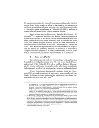 26, escuetas en su redacción, pero suficientes para cumplir con los objetivos
que persiguen, tienen carácter novedoso en Venezuela, y son relevantes, ya
que llenan un vacío legal, eliminan las distinciones entre hijos matrimoniales
y extramatrimoniales, para adaptarse al Código Civil de 1982, y reafirman la
tendencia hacia la aplicación del estatuto autónomo del niño.
         La adopción se somete al derecho del domicilio del adoptante y del
adoptado. 219 La aplicación distributiva del derecho competente responde a
la tendencia observada en la Convención Interamericana sobre Conflicto de
Leyes en Materia de Adopción de Menores (1984), no ratificada por Vene-
zuela. Esta solución persigue el interés superior del niño, desarrollando la
línea directriz de la Convención de Naciones Unidas sobre los Derechos del
Niño. Llama la atención el ya mencionado carácter distributivo de la aplica-
ción del derecho del respectivo domicilio, sin establecer la necesidad de
cumplir con normas imperativas de ambos ordenamientos, relativas, sobre
todo, al consentimiento, dejando así al juez la libertad de la adaptación.

             8.         Bienes (arts. 27 y 28)
         La regulación prevista en la Ley no se distingue sustancialmente de
la incluida en el Código Bustamante (arts. 105-113), ni está alejada del dero-
gado artículo 10 del Código Civil. En ella se establece el alcance del princi-
pio lex rei sitae en lo que a los derechos reales sobre bienes considerados
individualmente se refiere. Este artículo excluye las universalidades de bienes.
        Werner Goldschmidt, al comentar la regulación similar del Proyec-
to de 1963, subraya la importancia de la normativa separada de las universa-
lidades de bienes (régimen patrimonial del matrimonio, sucesiones, etc.)
cuya aplicación priva sobre la lex situs. 220


      -    Jan Kropholler: Das IPR der Kindschaftswirkungen im Lichte der europaischen Rechtsentwicklung. En:
           RabelsZ V. 59 3-4, octubre 1995, pp, 407-418, especialmente p. 418. Kropholler sugiere la siguiente
           norma para la reforma del Código Civil alemán: “La relación entre un niño y sus padres se somete al
           derecho del Estado en el cual el niño tenga su residencia habitual.
      -    Ver Tatiana B. de Maekelt: Die Herrschaft des Kindesrechts in Internationalen Unehlichenrecht, en:
           RabelsZ, Vol. 28, cuaderno 3, 1964, pp. 401–424. En este trabajo se sugiere la siguiente regla, para en
           aquel entonces, discutida reforma del Derecho Internacional Privado alemán: “la relación entre un hijo
           ilegítimo y sus padres se someterá a la ley del lugar de la residencia del niño”
219
      Ley Orgánica para la Protección del Niño y del Adolescente, promulgada el 02-10-1998. G.O Ext. N° 5.266,
      vigente a partir del 01-04-2000. Dicha Ley incluye varias disposiciones referentes a la adopción internacio-
      nal (arts. 443-449), tales como su calificación, la aplicación del régimen nacional a las adopciones a realizar-
      se por extranjeros que tengan más de tres años de residencia habitual en el país, limitación de la adopción in-
      ternacional a los Estados parte en los convenios sobre la materia, ratificados por Venezuela, la subsidiaridad
      de la adopción internacional frente a la nacional, los requisitos de habilitación y la autorización para trasladar
      al candidato a adopción, así como varias normas de carácter procedimental.
220
      Werner Goldschmidt: El proyecto ...op, cit., p. 87




                                                          85
 