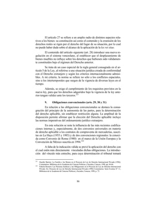 El artículo 27 se refiere a un amplio radio de distintos aspectos rela-
tivos a los bienes: su constitución así como el contenido y la extensión de los
derechos reales se rigen por el derecho del lugar de su situación, por lo cual
no puede haber duda sobre el alcance de la aplicación de la lex rei sitae.
         El contenido del artículo siguiente (art. 28) introduce una nueva re-
gulación en el sistema venezolano, al establecer que el desplazamiento de
bienes muebles no influye sobre los derechos que hubiesen sido válidamen-
te constituidos bajo el régimen del Derecho anterior.
         Se trata de un caso especial de la regla general consagrada en el ar-
tículo 5 de la Ley, al referirse a una situación jurídica creada de conformidad
con el Derecho extranjero y según los criterios internacionalmente admisi-
bles. A mi criterio, la norma se refiere no sólo a los conflictos espaciales,
sino a los intertemporales que surgen de la vigencia de diversas leyes en el
tiempo.
         Además, se exige el cumplimiento de los requisitos previstos en la
nueva ley, para que los derechos adquiridos bajo la vigencia de la ley ante-
rior tengan validez ante los terceros. 221

             9.       Obligaciones convencionales (arts. 29, 30 y 31)
        En relación a las obligaciones convencionales se destaca la consa-
gración del principio de la autonomía de las partes, para la determinación
del derecho aplicable, sin establecer restricción alguna. La amplitud de la
disposición permite afirmar que la elección del Derecho aplicable incluye
las normas imperativas del ordenamiento jurídico extranjero.
        En esta solución se nota la influencia de las más recientes codifica-
ciones internas y, especialmente, de dos convenios universales en materia
de derecho aplicable a los contratos de compraventa de mercaderías, suscri-
tas en La Haya (1955 y 1985) y de dos convenciones regionales: la conoci-
da como Convenio de Roma (1980) en el marco de la Unión Europea y la
Convención de México suscrita en 1994. 222
         A falta de la indicación válida se prevé la aplicación del derecho con
el cual estén más directamente vinculadas dichas obligaciones. La introduc-
ción del vínculo más estrecho, para cuya determinación el tribunal tomará

221
      Haydée Barrios: La Familia y los Bienes en el Proyecto de Ley de Derecho Internacional Privado (1996).
      Comentarios. Biblioteca de la Academia de Ciencias Políticas y Sociales, Caracas, 1998, pp. 64-66.
222
      Fabiola Romero: Las Personas Jurídicas y las Obligaciones en el Proyecto de Ley de Derecho Internacional
      Privado. En: Proyecto de Ley de Derecho Internacional Privado (1996) Comentarios. Serie Eventos N° 11,
      Biblioteca de la Academia de Ciencias Políticas y Sociales, Caracas, 1998, p. 73.




                                                     86
 