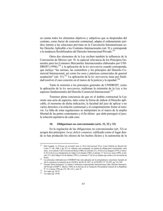 en cuenta todos los elementos objetivos y subjetivos que se desprenden del
contrato, como factor de conexión contractual, adapta el ordenamiento jurí-
dico interno a las soluciones previstas en la Convención Interamericana so-
bre Derecho Aplicable a los Contratos Internacionales (art. 9) y corresponde
a la tendencia flexibilizadora del Derecho Internacional Privado.223
        Otros dos elementos de la Ley reciben también la influencia de la
Convención de México (art. 9): la especial relevancia de los Principios Ge-
nerales para los Contratos Mercantiles Internacionales elaborados por UNI-
DROIT (1994); 224 y la aplicación de la lex mercatoria cuando corresponda,
que incluye “las normas, las costumbres y los principios del Derecho Co-
mercial Internacional, así como los usos y prácticas comerciales de general
aceptación” (art. 31). 225 La aplicación de la lex mercatoria tiene por finali-
dad resolver el caso concreto en el marco de la justicia y la equidad.226
         Tanto la remisión a los principios generales de UNIDROIT, como
la aplicación de la lex mercatoria, reafirman la extensión de la Ley a los
aspectos fundamentales del Derecho Comercial Internacional. 227
         Tenemos plena conciencia de que en el ámbito contractual la Ley
omite una serie de aspectos, tales como la forma de indicar el Derecho apli-
cable, el momento de dicha indicación, la facultad del juez de aplicar o no
varios derechos a la relación contractual y el comportamiento frente al reen-
vío. La falta de estas regulaciones se interpretará en el marco de la amplia
libertad de las partes contratantes y el fin último que debe perseguir el juez:
la solución equitativa de cada caso.

             10.       Obligaciones no convencionales (arts. 31, 32 y 33)
        En la regulación de las obligaciones no convencionales (art. 32) se
acogen dos principios: locus delicti commissi, calificado como el lugar don-
de se han producido los efectos de los hechos ilícitos y la autonomía de la


223
      Paul Lagarde: Le Principe de proximité dans le Droit International Privé, Cours Général en Recueil des
      Cours, T. 196, 1986, I, pp. 29 y ss. Además, está consagrado, en materia de obligaciones contractuales, entre
      otros, en el artículo 4 del Convenio de Roma (1980), los artículos 25 y 29 de la Ley húngara (1979), el artícu-
      lo 28 (2) de la Ley introductoria al Código Civil alemán (1986), el artículo 117 de la Ley suiza (1989), el artí-
      culo 3111 del Código Civil de Quebec (1991) y el artículo 57 de la Ley Italiana que remite a la Convención de
      Roma.
224
      Los principios elaborados por UNIDROIT han sido aplicados por la jurisprudencia venezolana. Ejemplo de
      ello lo constituye la sentencia de la CSJ/SPA, del 09-10-1997, en: JCSJ/OPT, N° 10,1997, pp. 341-349.
225
      Gonzalo Parra-Aranguren: La Quinta Conferencia Especializada Interamericana sobre Derecho Internacio-
      nal Privado (CIDIP V, México 1994) en la Revista de la Fundación Procuraduría General de la República
      N° 11, Caracas 1994, pp.179, 180, 219, y nota 78.
226
      Ver supra, pp. 38-39.
227
      Ver supra, pp. 39-40.




                                                          87
 