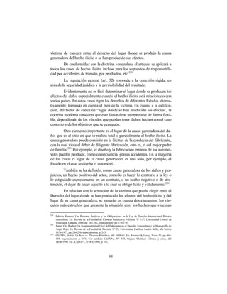 víctima de escoger entre el derecho del lugar donde se produjo la causa
generadora del hecho ilícito o se han producido sus efectos.
        De conformidad con la doctrina venezolana el artículo se aplicará a
todos los casos de hecho ilícito, incluso para los supuestos de responsabili-
dad por accidentes de tránsito, por productos, etc. 228
         La regulación general (art. 32) responde a la conexión rígida, en
aras de la seguridad jurídica y la previsibilidad del resultado.
        Evidentemente no es fácil determinar el lugar donde se producen los
efectos del daño, especialmente cuando el hecho ilícito está relacionado con
varios países. En estos casos rigen los derechos de diferentes Estados alterna-
tivamente, tomando en cuenta el bien de la víctima. En cuanto a la califica-
ción, del factor de conexión “lugar donde se han producido los efectos”, la
doctrina moderna considera que este factor debe interpretarse de forma flexi-
ble, dependiendo de los vínculos que puedan tener dichos hechos con el caso
concreto y de los objetivos que se persiguen.
        Otro elemento importante es el lugar de la causa generadora del da-
ño, que es el sitio en que se realiza total o parcialmente el hecho ilícito. La
causa generadora puede consistir en la ilicitud de la conducta del fabricante,
con la cual viola el deber de diligente fabricación, esto es, el del mejor padre
de familia. 229 Por ejemplo, el diseño y la fabricación errónea de los automó-
viles pueden producir, como consecuencia, graves accidentes. En la mayoría
de los casos el lugar de la causa generadora es uno solo, por ejemplo, el
Estado en el cual se diseño el automóvil.
         También se ha definido, como causa generadora de los daños y per-
juicios, un hecho positivo del actor, como lo es hacer lo contrario a la ley o
lo estipulado expresamente en un contrato, o un hecho negativo o de abs-
tención, el dejar de hacer aquello a lo cual se obligó lícita y válidamente. 230
        En relación con la actuación de la víctima que puede elegir entre el
Derecho del lugar donde se han producido los efectos del hecho ilícito y del
lugar de su causa generadora, se tomarán en cuenta dos elementos: los vín-
culos más estrechos que presente la situación con los hechos que vinculan

228
      Fabiola Romero: Las Personas Jurídicas y las Obligaciones en la Ley de Derecho Internacional Privado
      venezolana. En: Revista de la Facultad de Ciencias Jurídicas y Políticas, N° 117, Universidad Central de
      Venezuela, Caracas, 2000, pp. 163-182, especialmente pp. 178-179.
229
      James Otis Rodner: La Responsabilidad Civil del Fabricante en el Derecho Venezolano y la Monografía de
      Angel Rojo. En: Revista de la Facultad de Derecho N° 23, Universidad Católica Andrés Bello, año lectivo
      1976-1977, pp. 236-258, especialmente, p. 243.
230
      CSJ/SPA, Adrián La Rosa vs. Diversas Petroleras, del 10/08/61. En: Ramírez & Garay, Tomo IV, pp 469-
      485, especialmente p. 474. Ver también CSJ/SPA, N° 575, Régulo Martínez Cabrera y otros, del
      14/08/1996. En: JCSJ/OPT, N° 8-9, 1996, p. 141.




                                                     88
 