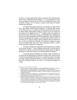 al ilícito a un lugar determinado, desde el comienzo del comportamiento
ilícito hasta la materialización del perjuicio 231 y la necesidad de una solu-
ción que ampare los intereses de la víctima. Es la obligación del juez, antes
de decidir el asunto, oír a la víctima y, si fuere el caso, aplicar el derecho
indicado por esta última.
         El artículo deja algunas preguntas sin responder: ¿la aplicación de
uno u otro derecho tendrá carácter excluyente? ¿es posible, para cumplir
con los fines de la Ley venezolana de Derecho Internacional Privado (art.
2), aplicar ambos ordenamientos jurídicos y resolver el caso de acuerdo con
los criterios de la adaptación (art. 7). 232 También queda sin respuesta la
determinación del alcance de la norma, que dependerá de la interpretación
del juez en el futuro desarrollo de nuestra jurisprudencia. Sólo es evidente la
intención del legislador de consagrar, en la materia de los hechos ilícitos, la
autonomía de la víctima de elegir el derecho aplicable entre dos alternativas
que, en todo caso, deberá ser respetada. Si la víctima no expresa su volun-
tad, el juez podrá elegir entre uno y otro ordenamiento jurídico o aplicar
ambos utilizando el método de la adaptación.
        El análisis del Derecho Comparado en esta materia arroja un cuadro
de soluciones diversas, 233 desde el derecho personal de la víctima hasta la
adopción de un factor de conexión flexible que permite aplicar el derecho
que tenga el vínculo más estrecho con la relación jurídica en cuestión. 234
          A pesar de algunas dificultades que pudieren surgir en relación con
la calificación del lugar donde se producen los efectos de los hechos ilícitos
y el de la causa generadora de los mismos, la solución prevista en el sistema
venezolano parece satisfactoria debido a su carácter intermedio y de equili-
brio entre la tradicional regla lex loci delicti y la intención de amparar a la
víctima.



231
      Resolución sobre las obligaciones delictuales en Derecho Internacional Privado aprobada por el Institut de
      Droit International en su sesión de Edimburgo, el 11 de septiembre de 1979 (parte dispositiva).
232
      Víctor Hugo Guerra: La Responsabilidad Civil Extracontractual por Producto en el Derecho Internacional
      Privado. Estudio Comparado. Trabajo final de grado de la Maestría en Derecho Internacional Privado y
      Comparado (en imprenta).
233
      Gonzalo Parra-Aranguren: Las obligaciones extra-contractuales en Derecho Internacional Privado. En:
      Monografías selectas de Derecho Internacional Privado. Serie Estudios N° 21, Biblioteca de la Academia de
      Ciencias Políticas y Sociales, Caracas, 1994, pp. 555-576.
234
      Sentencia en el famoso caso Babcock vs. Jackson, Corte de Apelación del Estado de Nueva York, 9 de mayo
      de 1963, en: Willis L.M., Maurice Rosenberg; artículo 10 del anteproyecto de Convenio sobre la Ley Apli-
      cable a las Obligaciones Contractuales y no Contractuales, como cláusula de excepción al “lugar de ocurren-
      cia” cuando no existan vínculos significativos con ese lugar; artículo 48 (1) la Ley austríaca (1978), también
      como cláusula de excepción artículos 1, 45, 46, 47 y 48, Código Civil de Louisiana (1991), artículo 3543,
      Ley Italiana, artículo 62 y el Código Civil español, artículo 10, num. 9,




                                                        89
 