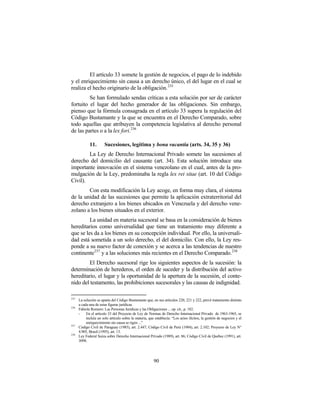 El artículo 33 somete la gestión de negocios, el pago de lo indebido
y el enriquecimiento sin causa a un derecho único, el del lugar en el cual se
realiza el hecho originario de la obligación. 235
         Se han formulado sendas críticas a esta solución por ser de carácter
fortuito el lugar del hecho generador de las obligaciones. Sin embargo,
pienso que la fórmula consagrada en el artículo 33 supera la regulación del
Código Bustamante y la que se encuentra en el Derecho Comparado, sobre
todo aquellas que atribuyen la competencia legislativa al derecho personal
de las partes o a la lex fori. 236

             11.       Sucesiones, legítima y bona vacantia (arts. 34, 35 y 36)
        La Ley de Derecho Internacional Privado somete las sucesiones al
derecho del domicilio del causante (art. 34). Esta solución introduce una
importante innovación en el sistema venezolano en el cual, antes de la pro-
mulgación de la Ley, predominaba la regla lex rei sitae (art. 10 del Código
Civil).
        Con esta modificación la Ley acoge, en forma muy clara, el sistema
de la unidad de las sucesiones que permite la aplicación extraterritorial del
derecho extranjero a los bienes ubicados en Venezuela y del derecho vene-
zolano a los bienes situados en el exterior.
         La unidad en materia sucesoral se basa en la consideración de bienes
hereditarios como universalidad que tiene un tratamiento muy diferente a
que se les da a los bienes en su concepción individual. Por ello, la universali-
dad está sometida a un solo derecho, el del domicilio. Con ello, la Ley res-
ponde a su nuevo factor de conexión y se acerca a las tendencias de nuestro
continente237 y a las soluciones más recientes en el Derecho Comparado.238
        El Derecho sucesoral rige los siguientes aspectos de la sucesión: la
determinación de herederos, el orden de suceder y la distribución del activo
hereditario, el lugar y la oportunidad de la apertura de la sucesión, el conte-
nido del testamento, las prohibiciones sucesorales y las causas de indignidad.

235
      La solución se aparta del Código Bustamante que, en sus artículos 220, 221 y 222, prevé tratamiento distinto
      a cada una de estas figuras jurídicas.
236
      Fabiola Romero: Las Personas Jurídicas y las Obligaciones ... op. cit., p. 182.
      -    En el artículo 33 del Proyecto de Ley de Normas de Derecho Internacional Privado de 1963-1965, se
           incluía un solo artículo sobre la materia, que establecía: “Los actos ilícitos, la gestión de negocios y el
           enriquecimiento sin causa se rigen ...”
237
      Código Civil de Paraguay (1985), art. 2.447; Código Civil de Perú (1984), art. 2.102; Proyecto de Ley N°
      4.905, Brasil (1995), art. 13.
238
      Ley Federal Suiza sobre Derecho Internacional Privado (1989), art. 86; Código Civil de Quebec (1991), art.
      3098.




                                                         90
 
