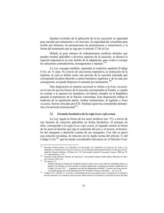Quedan excluidos de la aplicación de la ley sucesoral: la capacidad
para suceder por testamento o ab intestato, la capacidad del concebido para
recibir por herencia, las presunciones de premoriencia y comoriencia y la
forma del testamento que se rige por el artículo 37 de la Ley.
         Debido al gran número de ordenamientos jurídicos distintos que
pueden resultar aplicables a diversos aspectos de la sucesión, se destaca la
especial importancia en este ámbito de la adaptación, para evitar o corregir
las soluciones contradictorias, incongruentes o injustas. 239
         La Ley consagra también, siguiendo la tradición española (Código
Civil, art. 9, num. 8) a través de una norma imperativa, la institución de la
legítima, la cual se define como una porción de la sucesión intestada que
corresponde de pleno derecho a ciertos herederos legítimos y de la cual, por
consiguiente, no puede disponer el causante por testamento. 240
          Otra disposición en materia sucesoral se refiere a la bona vacantia:
en el caso de que los bienes de la sucesión correspondan al Estado, o cuando
no existan o se ignoren los herederos, los bienes situados en la República
pasarán al patrimonio de la Nación venezolana. Esta disposición refleja la
tradición de la legislación patria. Ambas instituciones, la legitima y bona
vacantia, fueron criticadas por P.H. Neuhaus quien las consideraba atentato-
rias a la armonía internacional 241 .

             12.       Fórmula facultativa de la regla locus regit actum
         La Ley regula la forma de los actos jurídicos (art. 37), a través de
tres factores de conexión aplicables en forma facultativa. El primero de
ellos, corresponde a la regla locus regit actum, el segundo somete la forma
de los actos al derecho que rige el contenido del acto y el tercero, al domici-
lio del otorgante o domicilio común de sus otorgantes. Con ello se prevé
una solución novedosa, en relación con la rígida norma del artículo 11 del
Código Civil,242 que ha tenido considerable relevancia en el Derecho Com-

239
      Rossanna D’Onza García: Ley Aplicable a las Sucesiones, Ley Aplicable a la Forma de los Actos y Ley
      Aplicable a la Prueba de los Actos en la Nueva Ley de Derecho Internacional Privado. En: Revista de la Fa-
      cultad de Ciencias Jurídicas y Políticas No. 118, Universidad Central de Venezuela, Caracas, 2000, pp. 95-
      113, especialmente, p. 101.
240
      Francisco López Herrera: Derecho de Sucesiones. Universidad Católica Andrés Bello, Manuales de Dere-
      cho, Caracas, 1994, p.62.
241
      Ver supra, p. 27.
      -    Neuhaus lamenta la inclusión de la legítima inclusive para el caso en que todos los interesados fuesen ex-
           tranjeros. En relación a la bona vacantia, le hubiera gustado que se agregara la solución establecida en el
           Código Civil (art. 832): “… pagándose con ellos las obligaciones insolutas”. Creemos con él que esta fra-
           se se podrá agregar por vía de interpretación. P.H. Neuhaus: Proyecto venezolano … op. cit. p. 58.
242
      Código Civil. “Artículo 11: La forma y solemnidades de los actos jurídicos que se otorguen en el extranjero,
      aun las esenciales a su existencia, para que éstos surtan efectos en Venezuela, se rigen por las leyes del lugar




                                                         91
 