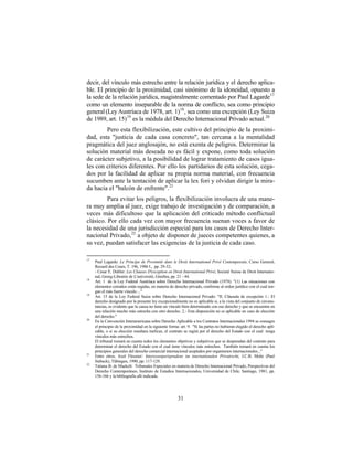 decir, del vínculo más estrecho entre la relación jurídica y el derecho aplica-
ble. El principio de la proximidad, casi sinónimo de la idoneidad, opuesto a
la sede de la relación jurídica, magistralmente comentado por Paul Lagarde17
como un elemento inseparable de la norma de conflicto, sea como principio
general (Ley Austríaca de 1978, art. 1)18 , sea como una excepción (Ley Suiza
de 1989, art. 15) 19 es la médula del Derecho Internacional Privado actual. 20
        Pero esta flexibilización, este cultivo del principio de la proximi-
dad, esta "justicia de cada casa concreto", tan cercana a la mentalidad
pragmática del juez anglosajón, no está exenta de peligros. Determinar la
solución material más deseada no es fácil y expone, como toda solución
de carácter subjetivo, a la posibilidad de lograr tratamiento de casos igua-
les con criterios diferentes. Por ello los partidarios de esta solución, cega-
dos por la facilidad de aplicar su propia norma material, con frecuencia
sucumben ante la tentación de aplicar la lex fori y olvidan dirigir la mira-
da hacia el "balcón de enfrente". 21
         Para evitar los peligros, la flexibilización involucra de una mane-
ra muy amplia al juez, exige trabajo de investigación y de comparación, a
veces más dificultoso que la aplicación del criticado método conflictual
clásico. Por ello cada vez con mayor frecuencia suenan voces a favor de
la necesidad de una jurisdicción especial para los casos de Derecho Inter-
nacional Privado, 22 a objeto de disponer de jueces competentes quienes, a
su vez, puedan satisfacer las exigencias de la justicia de cada caso.

17
     Paul Lagarde: Le Principe de Proximitè dans le Droit International Privè Contemporain, Curso General,
     Recueil des Cours, T. 196, 1986 I., pp. 29-32;
     - Cesar E. Dubler: Les Clauses D'exception en Droit International Privè, Societé Suisse de Droit Internatio-
     nal, Georg-Librairie de L'universitè, Ginebra, pp. 21 - 44.
18
     Art. 1 de la Ley Federal Austríaca sobre Derecho Internacional Privado (1978). "(1) Las situaciones con
     elementos extraños están regidas, en materia de derecho privado, conforme al orden jurídico con el cual ten-
     gan el más fuerte vínculo ..."
19
     Art. 15 de la Ley Federal Suiza sobre Derecho Internacional Privado: "II. Cláusula de excepción 1.- El
     derecho designado por la presente ley excepcionalmente no es aplicable si, a la vista del conjunto de circuns-
     tancias, es evidente que la causa no tiene un vínculo bien determinado con ese derecho y que se encuentra en
     una relación mucho más estrecha con otro derecho. 2.- Esta disposición no es aplicable en caso de elección
     del derecho."
20
     En la Convención Interamericana sobre Derecho Aplicable a los Contratos Internacionales 1994 se consagra
     el principio de la proximidad en la siguiente forma: art. 9. "Si las partes no hubieran elegido el derecho apli-
     cable, o si su elección resultara ineficaz, el contrato se regirá por el derecho del Estado con el cual tenga
     vínculos más estrechos.
     El tribunal tomará en cuenta todos los elementos objetivos y subjetivos que se desprendan del contrato para
     determinar el derecho del Estado con el cual tiene vínculos más estrechos. También tomará en cuenta los
     principios generales del derecho comercial internacional aceptados por organismos internacionales..."
21
     Entre otros, Axel Flessner: Interessenjurisprudenz im internationalen Privatrecht, J.C.B. Mohr (Paul
     Siebeck), Tübingen, 1990, pp. 117-129.
22
     Tatiana B. de Maekelt: Tribunales Especiales en materia de Derecho Internacional Privado, Perspectivas del
     Derecho Contemporáneo, Instituto de Estudios Internacionales, Universidad de Chile, Santiago, 1981, pp.
     156-166 y la bibliografía allí indicada.




                                                        31
 