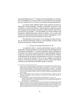tucional del debido proceso. 251 Cuando se trata de demandados no domicilia-
dos en la República, los criterios atributivos de jurisdicción están consagra-
dos en los artículos 40, 41 y 42 de la Ley de Derecho Internacional Privado.
         Las normas arriba señaladas indican cuáles supuestos de hecho ju-
rídicamente internacionalizados considera el legislador venezolano como
vinculados a la vida social del país, e indican bajo qué condiciones ejercita-
rán los órganos jurisdiccionales venezolanos el poder de decidir controversias
con fuerza de cosa juzgada. 252 En otras palabras, los criterios atributivos de
jurisdicción “deberían determinar cuál de los Estados, con los cuales tiene
conexión una determinada relación jurídica material controvertida, es com-
petente para solucionar jurisdiccionalmente la controversia”.253
        Para determinar estos criterios, la Ley distingue tres tipos de accio-
nes: de contenido patrimonial; relativas a universalidades de bienes; sobre
estado de las personas y relaciones familiares.

                       1.1. Acciones de contenido patrimonial (art. 40)
          La regulación relativa a acciones patrimoniales acoge los criterios
tradicionales: situación de bienes en Venezuela, ejecución de obligaciones en
el territorio de la República254 o contratos celebrados y hechos verificados en
Venezuela. Estos criterios no dejan de presentar ciertas dificultades prácticas:
el lugar de la situación de bienes requiere de su calificación previa. Además,
la interpretación de este numeral no puede hacerse in abstracto, sin tomar en
cuenta el contenido del artículo 47 de la Ley que establece la jurisdicción
exclusiva de Venezuela solamente cuando se trata de controversias relativas
a derechos reales sobre bienes inmuebles situados en este país.

251
      Constitución de la República Bolivariana de Venezuela: artículo 49, encabezamiento “El debido proceso se
      aplicará a todas las actuaciones judiciales y administrativas, en consecuencia: 1. La defensa y la asistencia
      jurídica son derechos inviolables en todo estado y grado de la investigación y del proceso...” Este principio
      ha sido desarrollado ampliamente por la jurisprudencia del Tribunal Supremo de Justicia, en Sala Constitu-
      cional, en el caso de acción de nulidad por insconstitucionalidad del artículo 197 del Código de Procedi-
      miento Civil, del 01 de febrero de 2001, ver texto en www.tsj.gov.ve/Decisiones/scon/febrero/80-01-02-01-
      00-1435%20.htm
252
      Eugenio Hernández-Bretón: Derecho Procesal Civil Internacional Jurisdicción, Competencia, Falta de
      Jurisdicción y Litispendencia Internacional, Biblioteca de la Academia de Ciencias Políticas y Sociales, Ca-
      racas, 1998, pp. 95- 97.
253
      Tatiana B. de Maekelt: Las disposiciones del Derecho Procesal Internacional ... op. cit., p. 165.
      -    Arístides Rengel Romberg: La Competencia Procesal Internacional en el Derecho Venezolano. Libro
           Homenaje a la Memoria de Lorenzo Herrera Mendoza, Tomo I, Universidad Central de Venezuela, Ca-
           racas, 1970, pp.65 y ss., especialmente p .67.
254
      La Corte interpretó que en virtud de la cláusula CIF, que cubre el valor de las mercancías, flete y seguro
      internacional, así como los gastos de descarga en el puerto de desembarque, existen vínculos suficientes con la
      República, en aquellos casos en que el puerto de desembarque sea venezolano, como para determinar que Ve-
      nezuela es el lugar de ejecución del contrato. CSJ/SPA N° 1087, Cristalería Vasallo, C.A. y Cri-Class, C.A. vs.
      Libbey Owens Ford Corp. del 03-11-1994. Voto salvado: Cecilia Sosa Gómez. Consultada en original.




                                                         94
 