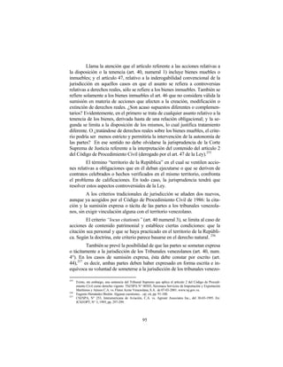 Llama la atención que el artículo referente a las acciones relativas a
la disposición o la tenencia (art. 40, numeral 1) incluye bienes muebles o
inmuebles; y el artículo 47, relativo a la inderogabilidad convencional de la
jurisdicción en aquellos casos en que el asunto se refiera a controversias
relativas a derechos reales, sólo se refiere a los bienes inmuebles. También se
refiere solamente a los bienes inmuebles el art. 46 que no considera válida la
sumisión en materia de acciones que afecten a la creación, modificación o
extinción de derechos reales. ¿Son acaso supuestos diferentes o complemen-
tarios? Evidentemente, en el primero se trata de cualquier asunto relativo a la
tenencia de los bienes, derivada hasta de una relación obligacional; y la se-
gunda se limita a la disposición de los mismos, lo cual justifica tratamiento
diferente. O ¿tratándose de derechos reales sobre los bienes muebles, el crite-
rio podría ser menos estricto y permitiría la intervención de la autonomía de
las partes? En ese sentido no debe olvidarse la jurisprudencia de la Corte
Suprema de Justicia referente a la interpretación del contenido del artículo 2
del Código de Procedimiento Civil (derogado por el art. 47 de la Ley).255
         El término “territorio de la República” en el cual se ventilen accio-
nes relativas a obligaciones que en él deban ejecutarse o que se deriven de
contratos celebrados o hechos verificados en el mismo territorio, confronta
el problema de calificaciones. En todo caso, la jurisprudencia tendrá que
resolver estos aspectos controversiales de la Ley.
         A los criterios tradicionales de jurisdicción se añaden dos nuevos,
aunque ya acogidos por el Código de Procedimiento Civil de 1986: la cita-
ción y la sumisión expresa o tácita de las partes a los tribunales venezola-
nos, sin exigir vinculación alguna con el territorio venezolano.
         El criterio “locus citationis” (art. 40 numeral 3), se limita al caso de
acciones de contenido patrimonial y establece ciertas condiciones: que la
citación sea personal y que se haya practicado en el territorio de la Repúbli-
ca. Según la doctrina, este criterio parece basarse en el derecho natural. 256
         También se prevé la posibilidad de que las partes se sometan expresa
o tácitamente a la jurisdicción de los Tribunales venezolanos (art. 40, num.
4°). En los casos de sumisión expresa, ésta debe constar por escrito (art.
44),257 es decir, ambas partes deben haber expresado en forma escrita e in-
equívoca su voluntad de someterse a la jurisdicción de los tribunales venezo-

255
      Existe, sin embargo, una sentencia del Tribunal Supremo que aplica el artículo 2 del Código de Procedi-
      miento Civil como derecho vigente: TSJ/SPA N° 00303, Siexmaca Servicios de Importación y Exportación
      Marítimos y Aéreos C.A. vs. Fletes Acme Venezolana, S.A. de 07-03-2001. www.tsj.gov.ve.
256
      Eugenio Hernández Bretón: Algunas cuestiones…op. cit, pp. 91-100.
257
      CSJ/SPA, N° 253, Interamericana de Aviación, C.A. vs. Agroair Associates Inc., del 30-03-1995. En:
      JCSJ/OPT, N° 3, 1995, pp. 297-299.




                                                     95
 