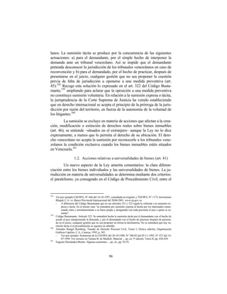 lanos. La sumisión tácita se produce por la concurrencia de las siguientes
actuaciones: a) para el demandante, por el simple hecho de interponer la
demanda ante un tribunal venezolano. Así se impide que el demandante
pretenda desconocer la jurisdicción de los tribunales venezolanos en caso de
reconvención y b) para el demandado, por el hecho de practicar, después de
presentarse en el juicio, cualquier gestión que no sea proponer la cuestión
previa de falta de jurisdicción u oponerse a una medida preventiva (art.
45).258 Recoge esta solución lo expresado en el art. 322 del Código Busta-
mante,259 ampliando para aclarar que la oposición a una medida preventiva
no constituye sumisión voluntaria. En relación a la sumisión expresa o tácita,
la jurisprudencia de la Corte Suprema de Justicia ha venido estableciendo
que en derecho internacional se acepta el principio de la prórroga de la juris-
dicción por razón del territorio, en fuerza de la autonomía de la voluntad de
los litigantes.260
         La sumisión se excluye en materia de acciones que afectan a la crea-
ción, modificación o extinción de derechos reales sobre bienes inmuebles
(art. 46), se entiende –situados en el extranjero– aunque la Ley no lo dice
expresamente, a menos que lo permita el derecho de su ubicación. El dere-
cho venezolano no acepta la sumisión por reconocerle a los tribunales vene-
zolanos la condición exclusiva cuando los bienes inmuebles estén situados
en Venezuela.261

                       1.2. Acciones relativas a universalidades de bienes (art. 41)
         Un nuevo aspecto de la Ley amerita comentarios: la clara diferen-
ciación entre los bienes individuales y las universalidades de bienes. La ju-
risdicción en materia de universalidades se determina mediante dos criterios:
el paralelismo, ya consagrado en el Código de Procedimiento Civil, entre el



258
      Ver por ejemplo CSJ/SPA, N° 646 del 16-10-1997, consultada en original, y TSJ/SPA, N° 1173, Inversiones
      Rhopal, C.A. vs. Banco Provincial Internacional del 20/06/2001. www.tsj.gov.ve.
      -    A diferencia del Código Bustamante que en sus artículos 321 y 322 regula lo referente a la sumisión ex-
           presa o tácita. En el primer caso “se entenderá por sumisión expresa la hecha por los interesados renun-
           ciando clara y terminantemente a su fuero propio y designando con toda precisión el juez a quien se so-
           metan”.
259
      Código Bustamante. Artículo 322: Se entenderá hecha la sumisión tácita por el demandante con el hecho de
      acudir al juez interponiendo la demanda, y por el demandado con el hecho de practicar después de persona-
      do en el juicio, cualquier gestión que no sea proponer en forma la declinatoria, No se entenderá que hay su-
      misión tácita si el procedimiento se siguiere en rebeldía.
260
      Arístides Rengel Romberg: Tratado de Derecho Procesal Civil, Tomo I, Octava edición, Organización
      Gráficos Capriles, C.A., Caracas, 1992, p. 385.
      -    Ver por ejemplo: Sentencias de la CSJ/SPA del 20-10-1988; N° 540-92 del 05-11-1992; N° 472 del 14-
           07-1994. Ver extracto en Tatiana B. de Maekelt: Material ... op, cit, 3ª edición, Tomo II, pp. 428-429.
261
      Eugenio Hernández-Bretón: Algunas cuestiones ... op. cit., pp. 92-93.




                                                        96
 