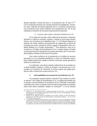 derecho aplicable al fondo del juicio y la jurisdicción (art. 42 num.1º).262
Con la sustitución del factor de conexión personal nacionalidad por domici-
lio, como indicador del derecho aplicable, éste va a coincidir con frecuencia
con el domicilio como criterio atributivo de la jurisdicción (art. 39), lo cual
redundará en beneficio de la armonía internacional de soluciones.

                       1.3. Acciones sobre estado y relaciones familiares (art. 42)
         En la materia de acciones sobre estado de las personas o relaciones
familiares se admite la sumisión, siempre y cuando la causa tenga relación
efectiva con el territorio de la República (num. 2°). El Tribunal Supremo al
analizar este criterio atributivo de jurisdicción, ha establecido en materia de
exequátur que existe vinculación efectiva cuando el demandante tiene resi-
dencia habitual en el Estado sentenciador. 263 Esta diferencia, como la ya
existente en el Código de Procedimiento Civil, se explica porque el Estado
se preocupa más por la regulación de acciones personales, por lo cual consi-
dera prudente restringir la autonomía de las partes.
        Otro criterio atributivo de la jurisdicción en el ámbito de acciones
personales es el ya comentado paralelismo, es decir, los tribunales venezo-
lanos tendrán jurisdicción cuando el derecho venezolano resulte aplicable al
fondo de la controversia.
         Los tribunales venezolanos también tendrán fuero de necesidad, pa-
ra dictar medidas cautelares a objeto de proteger a las personas que se en-
cuentren en el territorio de Venezuela, lo cual no supone que tengan juris-
dicción sobre el fondo de la controversia (art. 43).

             2.        Inderogabilidad convencional de la jurisdicción (art. 47)
         Un comentario especial amerita el artículo 47 que sustituye el confu-
so artículo 2 del Código de Procedimiento Civil. La disposición prohibe que
se derogue convencionalmente la jurisdicción de los Tribunales venezolanos
solamente en tres casos: a) cuando se trate de controversias relativas a derechos
reales sobre bienes inmuebles situados en Venezuela264 o; b) de materias

262
      CSJ/SPA, N° 212, Sol Cifuentes Gruber vs. Alberto Jaime Berti, del 27-05-1993 ... op. cit.; CSJ/SPA, N°
      864, Olga de Jesús Ventura Muñoz en exequátur, del 07-07-1999. Ver texto en Libro Homenaje a Gonzalo
      Parra-Aranguren ... op. cit., pp. 392-397.
263
      CSJ/SPA, N° 453, Bella M. Navarro en exequátur, del 13-05-1999 y CSJ/SPA, N° 884, Otto Klemm en
      exequátur, del 15-07-1999. Ver textos en Libro Homenaje a Gonzalo Parra-Aranguren ... op. cit., pp. 370-
      374 y 398-403, respectivamente,
264
      “La jurisdicción venezolana no puede derogarse convencionalmente en favor de una jurisdicción extranjera
      cuando se trata de controversias sobre bienes inmuebles situados en el territorio de la República.” Consulta-
      da en original. - Por lo que no se derogaría la jurisdicción venezolana si las partes, ante una autoridad extran-
      jera, dispusieran, de mutuo acuerdo, el destino de bienes inmuebles ubicados en el territorio de la República,




                                                          97
 