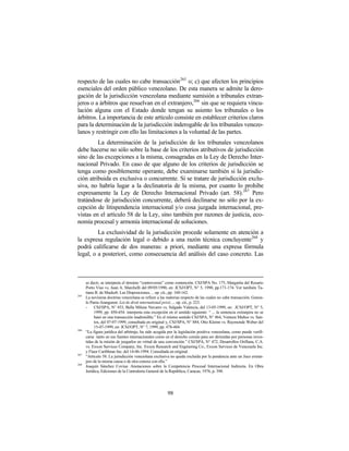 respecto de las cuales no cabe transacción265 o; c) que afecten los principios
esenciales del orden público venezolano. De esta manera se admite la dero-
gación de la jurisdicción venezolana mediante sumisión a tribunales extran-
jeros o a árbitros que resuelvan en el extranjero,266 sin que se requiera vincu-
lación alguna con el Estado donde tengan su asiento los tribunales o los
árbitros. La importancia de este artículo consiste en establecer criterios claros
para la determinación de la jurisdicción inderogable de los tribunales venezo-
lanos y restringir con ello las limitaciones a la voluntad de las partes.
         La determinación de la jurisdicción de los tribunales venezolanos
debe hacerse no sólo sobre la base de los criterios atributivos de jurisdicción
sino de las excepciones a la misma, consagradas en la Ley de Derecho Inter-
nacional Privado. En caso de que alguno de los criterios de jurisdicción se
tenga como posiblemente operante, debe examinarse también si la jurisdic-
ción atribuida es exclusiva o concurrente. Si se tratare de jurisdicción exclu-
siva, no habría lugar a la declinatoria de la misma, por cuanto lo prohibe
expresamente la Ley de Derecho Internacional Privado (art. 58).267 Pero
tratándose de jurisdicción concurrente, deberá declinarse no sólo por la ex-
cepción de litispendencia internacional y/o cosa juzgada internacional, pre-
vistas en el artículo 58 de la Ley, sino también por razones de justicia, eco-
nomía procesal y armonía internacional de soluciones.
         La exclusividad de la jurisdicción procede solamente en atención a
la expresa regulación legal o debido a una razón técnica concluyente268 y
podrá calificarse de dos maneras: a priori, mediante una expresa fórmula
legal, o a posteriori, como consecuencia del análisis del caso concreto. Las



      es decir, se interpreta el término “controversia” como contención. CSJ/SPA No. 175, Margarita del Rosario
      Porto Viso vs. Juan A. Marchelli del 09/05/1990, en: JCSJ/OPT, N° 5, 1990, pp.171-174. Ver también Ta-
      tiana B. de Maekelt: Las Disposiciones… op. cit., pp. 160-162.
265
      La novísima doctrina venezolana se refiere a las materias respecto de las cuales no cabe transacción. Gonza-
      lo Parra-Aranguren: Loi de droit international privé, ... op. cit., p. 223.
      -    CSJ/SPA, N° 453, Bella Milene Navarro vs. Salgado Valencia, del 13-05-1999, en: JCSJ/OPT, N° 5,
           1999, pp. 450-454: interpreta esta excepción en el sentido siguiente: “ ... la sentencia extranjera no se
           basó en una transacción inadmisible.” En el mismo sentido CSJ/SPA, N° 864, Ventura Muñoz vs. San-
           tos, del 07-07-1999, consultada en original y, CSJ/SPA, N° 884, Otto Klemn vs. Raymonde Weber del
           15-07-1999, en: JCSJ/OPT, N° 7, 1999, pp. 478-484.
266
      “La figura jurídica del arbitraje, ha sido acogida por la legislación positiva venezolana, como puede verifi-
      carse tanto en sus fuentes internacionales como en el derecho común para ser dirimidas por personas inves-
      tidas de la misión de juzgarlos en virtud de una convención.” CSJ/SPA, N° 472, Desarrollos Oriflana, C.A.
      vs. Exxon Services Company, Inc. Exxon Research and Enginering Co., Exxon Services de Venezuela Inc.
      y Fluor Caribbean Inc. del 14-06-1994. Consultada en original.
267
      “Artículo 58. La jurisdicción venezolana exclusiva no queda excluida por la pendencia ante un Juez extran-
      jero de la misma causa o de otra conexa con ella.”
268
      Joaquín Sánchez Covisa: Anotaciones sobre la Competencia Procesal Internacional Indirecta. En Obra
      Jurídica, Ediciones de la Contraloría General de la República, Caracas, 1976, p. 398.




                                                        98
 