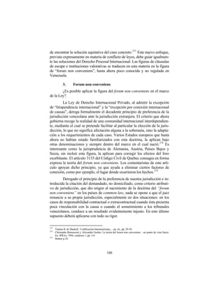 de encontrar la solución equitativa del caso concreto.273 Este nuevo enfoque,
previsto expresamente en materia de conflicto de leyes, debe guiar igualmen-
te las soluciones del Derecho Procesal Internacional. Las figuras de cláusulas
de escape e instituciones valorativas se traducen en esta materia en la figura
de “forum non conveniens”, hasta ahora poco conocida y no regulada en
Venezuela.

             3.       Forum non conveniens
        ¿Es posible aplicar la figura del forum non conveniens en el marco
de la Ley?
         La Ley de Derecho Internacional Privado, al admitir la excepción
de “litispendencia internacional” y la “excepción por conexión internacional
de causas”, deroga formalmente el decadente principio de preferencia de la
jurisdicción venezolana ante la jurisdicción extranjera. El criterio que ahora
gobierna recoge la realidad de una comunidad internacional interdependien-
te, mediante el cual se pretende facilitar al particular la elección de la juris-
dicción, lo que no significa afectación alguna a la soberanía, sino la adapta-
ción a los requerimientos de cada caso. Varios Estados europeos que hasta
ahora no habían estado familiarizados con esta doctrina, la aplican bajo
otras denominaciones y siempre dentro del marco en el cual nació. 274 Es
interesante como la jurisprudencia de Alemania, Austria, Países Bajos y
Suiza, sin incluir esta figura, la aplican para corregir los efectos del foro
exorbitante. El artículo 3135 del Código Civil de Quebec consagra en forma
expresa la teoría del forum non conveniens. Los comentaristas de este artí-
culo apoyan dicho principio, ya que ayuda a eliminar ciertos factores de
conexión, como por ejemplo, el lugar donde ocurrieron los hechos. 275
        Derogado el principio de la preferencia de nuestra jurisdicción e in-
troducida la citación del demandado, no domiciliado, como criterio atributi-
vo de jurisdicción, que dio origen al nacimiento de la doctrina del “forum
non conveniens” en los países de common law, nada se opone a que el juez
renuncie a su propia jurisdicción, especialmente en dos situaciones: en los
casos de responsabilidad contractual o extracontractual cuando ésta presenta
poca vinculación con la causa o cuando el sometimiento a los tribunales
venezolanos, conduce a un resultado evidentemente injusto. En este último
supuesto deberá aplicarse con todo su rigor.

273
      Tatiana B. de Maekelt : Codificación Interamericana ... op. cit., pp. 29-30.
274
      Christophe Bernasconi y Alexander Gerber: La teoría del forum non conveniens – un punto de vista Suizo.
      En: IPRAx, 1994, cuaderno 1, pp. 3-6.
275
      Ibidem p.10.




                                                    100
 