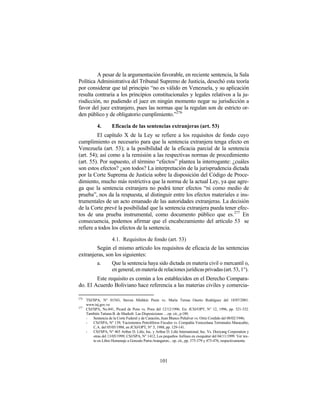 A pesar de la argumentación favorable, en reciente sentencia, la Sala
Política Administrativa del Tribunal Supremo de Justicia, desechó esta teoría
por considerar que tal principio “no es válido en Venezuela, y su aplicación
resulta contraria a los principios constitucionales y legales relativos a la ju-
risdicción, no pudiendo el juez en ningún momento negar su jurisdicción a
favor del juez extranjero, pues las normas que la regulan son de estricto or-
den público y de obligatorio cumplimiento.”276

             4.       Eficacia de las sentencias extranjeras (art. 53)
         El capítulo X de la Ley se refiere a los requisitos de fondo cuyo
cumplimiento es necesario para que la sentencia extranjera tenga efecto en
Venezuela (art. 53); a la posibilidad de la eficacia parcial de la sentencia
(art. 54); así como a la remisión a las respectivas normas de procedimiento
(art. 55). Por supuesto, el término “efectos” plantea la interrogante: ¿cuáles
son estos efectos? ¿son todos? La interpretación de la jurisprudencia dictada
por la Corte Suprema de Justicia sobre la disposición del Código de Proce-
dimiento, mucho más restrictiva que la norma de la actual Ley, ya que agre-
ga que la sentencia extranjera no podrá tener efectos “ni como medio de
prueba”, nos da la respuesta, al distinguir entre los efectos materiales e ins-
trumentales de un acto emanado de las autoridades extranjeras. La decisión
de la Corte prevé la posibilidad que la sentencia extranjera pueda tener efec-
tos de una prueba instrumental, como documento público que es. 277 En
consecuencia, podemos afirmar que el encabezamiento del artículo 53 se
refiere a todos los efectos de la sentencia.

                      4.1. Requisitos de fondo (art. 53)
        Según el mismo artículo los requisitos de eficacia de las sentencias
extranjeras, son los siguientes:
        a.     Que la sentencia haya sido dictada en materia civil o mercantil o,
               en general, en materia de relaciones jurídicas privadas (art. 53, 1°).
        Este requisito es común a los establecidos en el Derecho Compara-
do. El Acuerdo Boliviano hace referencia a las materias civiles y comercia-

276
      TSJ/SPA, N° 01543, Steven Mishkin Pesin vs. María Teresa Osorio Rodríguez del 18/07/2001.
      www.tsj.gov.ve
277
      CSJ/SPA, No.841, Picard de Pons vs. Pons del 12/12/1996. En: JCSJ/OPT, N° 12, 1996, pp. 321-332.
      También Tatiana B. de Maekelt: Las Disposiciones …op. cit., p.180.
      -   Sentencia de la Corte Federal y de Casación, Juan Blanco Peñalver vs. Ortiz Cordido del 08/02/1946;
      -   CSJ/SPA, N° 139, Yacimientos Petrolíferos Fiscales vs. Compañía Venezolana Terminales Maracaibo,
          C.A. del 05/05/1988, en JCSJ/OPT, N° 5, 1988, pp. 129-141.
      -   CSJ/SPA, N° 465 Arthur D. Litle, Inc. y Arthur D. Litle International, Inc. Vs. Dooyang Corporation y
          otras del 13/05/1999; CSJ/SPA, N° 1412, Los pequeños Airlines en exequátur del 04/11/1999. Ver tex-
          to en Libro Homenaje a Gonzalo Parra-Aranguren... op. cit., pp. 375-379 y 473-476, respectivamente.




                                                     101
 