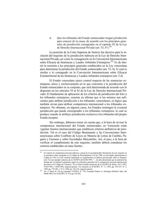 d.        Que los tribunales del Estado sentenciador tengan jurisdicción
                       para conocer de la causa, de acuerdo con los principios gene-
                       rales de jurisdicción consagrados en el capítulo IX de la Ley
                       de Derecho Internacional Privado (art. 53, 4°). 281
         La posición de la Corte Suprema de Justicia fue decisiva para la in-
clusión del requisito de la jurisdicción indirecta en la Ley de Derecho Inter-
nacional Privado, así como la consagración en la Convención Interamericana
sobre Eficacia de Sentencias y Laudos Arbitrales Extranjeros.282 Es de inte-
rés la remisión a los principios generales establecidos en la Ley venezolana
para determinar la jurisdicción del Estado sentenciador (art. 53, 4), lo cual es
similar a lo consagrado en la Convención Interamericana sobre Eficacia
Extraterritorial de las Sentencias y Laudos Arbitrales extranjeros (art. 2 d).
         El Estado venezolano ejerce control respecto de las sentencias ex-
tranjeras, única y exclusivamente en lo que concierne a la jurisdicción del
Estado sentenciador en su conjunto, que será determinada de acuerdo con lo
dispuesto en los artículos 39 al 42 de la Ley de Derecho Internacional Pri-
vado. El fundamento de aplicación de los criterios de jurisdicción del foro a
los tribunales extranjeros, consiste en afirmar que si los mismos son sufi-
cientes para atribuir jurisdicción a los tribunales venezolanos, es lógico que
también sirvan para atribuir competencia internacional a los tribunales ex-
tranjeros. No obstante, en algunos casos, los Estados restringen la eventual
jurisdicción que puede corresponder a los tribunales extranjeros, lo cual se
produce cuando se atribuye jurisdicción exclusiva a los tribunales del propio
Estado receptor.
         Sin embargo, debemos tomar en cuenta que, a la hora de revisar la
competencia internacional del Estado sentenciador, en Venezuela están
vigentes fuentes internacionales que establecen criterios atributivos de juris-
dicción. Tal es el caso del Código Bustamante y las Convenciones Inter-
americanas sobre Conflicto de Leyes en Materia de Letras de Cambio, Pa-
garés y Facturas y sobre Sociedades Mercantiles. Así, el juez, a la hora de
verificar el cumplimiento de este requisito, también deberá considerar los
criterios establecidos en estas fuentes.
281
      En materia de competencia procesal indirecta, a pesar de la incomprensible eliminación de este requisito en
      la normativa sobre exequátur en el Código de Procedimiento Civil de 1986, al cual aludía expresamente el
      Código de 1916, la Corte continuó analizando su cumplimiento sin haberse pronunciado sobre su desapari-
      ción. Ver por ejemplo sentencia de la CSJ/SPA del 02/06/1994: “ ... ha sido demostrado que la sentencia fue
      dictada por un tribunal competente según los principios generales de la competencia procesal Internacional
      previstos en el Código de Comercio.” En el mismo sentido sentencias de la CSJ/SPA de fechas: 24/11/1993,
      23/03/1994 y 14/06/1994, respectivamente. Ver extractos en JCSJ/OPT, N° 11, 1993, pp. 195-197; N° 3,
      1994, pp. 179-180 y, N° 6, 1994, pp. 216-218, respectivamente.
282
      Art. 2, literal d). Ver por ejemplo, CSJ/SPA, N° 726, Enriqueta Duarte vs. Domingo Heriberto Sanz, del
      09/08/1994. En: JCSJ/OPT, N° 8-9, pp. 259-261.




                                                      103
 