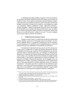 La flexibilización obliga también a repensar el rol de las institucio-
nes generales del Derecho Internacional Privado, algunas de ellas blanco de
frecuentes críticas. Unas, desde su nacimiento, han sido elementos coadyu-
vantes para que el juez pudiere encontrar la solución más justa. Son ellas las
llamadas instituciones valorativas por excelencia, como adaptación, respeto
a las situaciones jurídicas válidamente creadas, calificación autónoma y
cuestión incidental. 23 Queda la interrogante acerca del reenvío que siempre
ha sido ejemplo de lo conceptual, del juego de lógica pura y que, sin embar-
go, en ciertas circunstancias, podría convertirse en el elemento coadyuvante
del juez en su afán de buscar la validez de un acto, 24 lo cual, en algunos
casos, permite lograr la solución más equitativa.

            3.       Codificación internacional e interna
         Aunque con pasos lentos, la codificación de Derecho Internacional
Privado continúa, a pesar de la interrogante sobre la necesidad o no de la
norma codificada frente a la progresiva flexibilización de las soluciones.
Los que abogamos por el equilibrio entre la seguridad jurídica y la solución
equitativa de cada caso, defendemos la necesidad de la codificación.
         Sin disminuir la importancia de otros, son tres los foros de mayor re-
levancia para la codificación en materia de Derecho Internacional Privado:
Conferencia de La Haya que, a partir de 1893 ha aprobado una serie de con-
venciones sobre los más diversos temas y que constituye un elemento fun-
damental en el desarrollo del Derecho Internacional Privado universal; Na-
ciones Unidas, cuya Asamblea General tiene facultades de aprobar tratados
internacionales y cuyos aportes, especialmente en materia de arbitraje, y en
general en el Derecho Comercial Internacional, son de innegable valor; y la
Organización de Estados Americanos (anteriormente Unión Panamericana)
que es el motor que determina la corriente codificadora actual en el continen-
te americano.25 Esta última, que tiene en su haber seis (6) conferencias espe-
cializadas y veinte (20) convenciones aprobadas, dos (2) protocolos adicio-
nales, una (1) Ley Modelo 26 y un (1) documento uniforme 27 juega un papel
fundamental en la aceleración de la integración regional y subregional.


     - De la misma autora: Normas Generales de Derecho Internacional Privado en América, Facultad de Cien-
     cias Jurídicas y Políticas, Universidad Central de Venezuela, Caracas, 1984, pp. 183-185.
23
     Tatiana B. de Maekelt: Normas Generales ... op. cit., pp. 140-149.
24
     Martín Wolff: Derecho Internacional Privado, traducción del alemán, Editorial Labor, S.A. Barcelona, 1936,
     pp. 199-200.
25
     Tatiana B. de Maekelt: Normas Generales ... op. cit., pp. 35-55.
26
     Ley Modelo Interamericana sobre garantías mobiliarias. CIDIP VI/Res.5/02 del 27/02/02.
27
     En sus dos versiones: Carta de Porte Directa Uniforme No Negociable y otra Carta de Porte Directa Negocia-
     ble; ambas para el transporte internacional de mercaderías por carretera. CIDIP VI/Res.8/02, del 05/03/02.




                                                     32
 