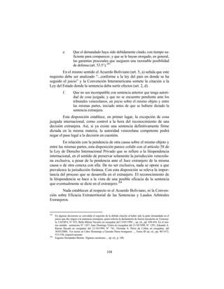 e.        Que el demandado haya sido debidamente citado, con tiempo su-
                       ficiente para comparecer, y que se le hayan otorgado, en general,
                       las garantías procesales que aseguren una razonable posibilidad
                       de defensa (art. 53.5°).283
         En el mismo sentido el Acuerdo Boliviano (art. 5, a) señala que este
requisito debe ser analizado “...conforme a la ley del país en donde se ha
seguido el juicio” y la Convención Interamericana somete la citación a la
Ley del Estado donde la sentencia deba surtir efectos (art. 2, d).
             f.        Que no sea incompatible con sentencia anterior que tenga autori-
                       dad de cosa juzgada; y que no se encuentre pendiente ante los
                       tribunales venezolanos, un juicio sobre el mismo objeto y entre
                       las mismas partes, iniciado antes de que se hubiere dictado la
                       sentencia extranjera.
         Esta disposición establece, en primer lugar, la excepción de cosa
juzgada internacional, como control a la hora del reconocimiento de una
decisión extranjera. Así, si ya existe una sentencia definitivamente firme
dictada en la misma materia, la autoridad venezolana competente podrá
negar el pase legal a la decisión en cuestión.
          En relación con la pendencia de otra causa sobre el mismo objeto y
entre las mismas partes, esta disposición parece colidir con el artículo 58 de
la Ley de Derecho Internacional Privado que se refiere a la litispendencia
internacional, en el sentido de preservar solamente la jurisdicción venezola-
na exclusiva, a pesar de la pendencia ante el Juez extranjero de la misma
causa o de otra conexa con ella. De no ser exclusiva, nada se opone a que
prevalezca la jurisdicción foránea. Con esta disposición se releva la impor-
tancia del proceso que se desarrolla en el extranjero. El reconocimiento de
la litispendencia se hace a la vista de una posible eficacia de la sentencia
que eventualmente se dicte en el extranjero. 284
        Nada establecen al respecto ni el Acuerdo Boliviano, ni la Conven-
ción sobre Eficacia Extraterritorial de las Sentencias y Laudos Arbitrales
Extranjeros.


283
      En algunas decisiones se convalida el requisito de la debida citación al haber sido la parte demandada en el
      juicio que dio origen a la sentencia extranjera, quien solicita la declaratoria de fuerza ejecutoria en Venezue-
      la. CSJ/SPA, N° 453, Bella Milene Navarro en exequátur del 13/05/1999..., op. cit., pp. 450-454. En el mis-
      mo sentido: sentencias N° 1267, Joao Domingo Vieira en exequátur del 21/10/1999; N° 1291, Eduardo A.
      Ramia Decash en exequátur del 21/10/1999; N° 741, Florinda A. Pérez de Colina en exequátur, del
      30/03/2000;. Ver textos en Libro Homenaje a Gonzalo Parra-Aranguren ..., Tomo III op. cit., pp. 467-472;
      533-538; respectivamente.
284
      Eugenio Hernández-Bretón: Algunas cuestiones ... op. cit., p. 100.




                                                        104
 