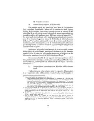 4.2. Aspectos novedosos
             a)        Eliminación del requisito de reciprocidad.
         Este requisito parecía ser “inamovible” del Código de Procedimiento
Civil venezolano. En todos los Códigos se le ha considerado, desde el punto
de vista técnico-jurídico, como un pre-requisito o como un requisito de ad-
misibilidad de la solicitud de reconocimiento de la sentencia extranjera, esto
es, dicho requisito debe analizarse antes del fondo mismo de la cuestión. 285
Sin embargo, la jurisprudencia sobre la aplicación práctica de este requisito,
antes de su eliminación, permite afirmar la flexibilidad de la Corte Suprema
de Justicia286 al analizar, además de la prueba de la reciprocidad, el cumpli-
miento o no de los otros requisitos, a fin de puntualizar todas las deficiencias
que pueda presentar la sentencia extranjera y que justifiquen la negativa del
correspondiente exequátur.
        Igualmente, la Corte facilitaba la prueba de la reciprocidad, aceptan-
do un abanico de posibilidades, tales como la declaración de dos abogados
en ejercicio en el respectivo país, prueba documental, prueba pericial, los
informes del organismo competente del Estado requerido, etc. 287
         El tratamiento flexible de este requisito por la jurisprudencia y doc-
trina predominante, se reflejaron en los proyectos de Ley de Derecho Inter-
nacional Privado, contribuyendo a la eliminación de este injusto e innecesa-
rio requisito. 288
             b.        Eliminación del requisito expreso del orden público interna-
                       cional.
         Tradicionalmente se ha incluido, entre los requisitos del exequátur,
la no violación del orden público internacional, el cual se manifiesta a través

285
      Tatiana B. de Maekelt: Las Disposiciones ... op. cit., p. 181.
      -    Dicha eliminación ha sido admitida por la jurisprudencia del TSJ al establecer que: “...la Ley de Dere-
           cho Internacional Privado “eliminó el requisito de reciprocidad al que hacía alusión el artículo 850 del
           Código de Procedimiento Civil al no incluirlo como tal dentro de sus disposiciones ...” Ver por ejem-
           plo: TSJ/SPA, N° 1513, Nelly Quintero vs. Reinhold Norbert Fellner del 29/06/2000. En: Libro Home-
           naje a Gonzalo Parra-Aranguren, ... op.cit., pp. 647-652.
      -    En el mismo sentido TSJ/CSJ, N° 1557, María Inés Delgado vs. Alfredo Ramón Castillo Silva, del
           04/07/2000. En: Libro Homenaje a Gonzalo Parra-Aranguren ... op. cit., pp. 659-664.
286
      Ver, por ejemplo, CSJ/SPA, N° 423, Mariano Rosario Febles Torres vs. Juan Carlos Regeira Hernández del
      02-06-1994. Ver extracto en: Tatiana B. de Maekelt. Material ... op. cit., 3ª edición, Tomo II, p. 448. En el
      mismo sentido: CSJ/SPA, N° 642, Gian Paolo vs. Diana Menin del 24/11/1993, en: JCSJ/OPT, N° 1, 1993,
      pp. 195-197.
287
      CSJ/SPA N° 566 del 12/07/1994; N° 423 del 02/06/1994. Ver extractos en: Tatiana B. de Maekelt. Material...
      op. cit., 3ª edición, Tomo II, pp. 447-448.
288
      Ver por ejemplo sentencias de la CSJ/SPA, N° 1752, Ana Victoria Uribe Flores en exequátur del
      09/12/1999; N° 1291 Eduardo A. Ramia Decash en exequátur del 21/10/1999; N° 884, Otto Klemm en exe-
      quátur del 15/07/1999. Ver extractos en Tatiana B. de Maekelt y colaboradores: Material ... op. cit., 4ª edi-
      ción, Tomo II, p. 323.




                                                       105
 