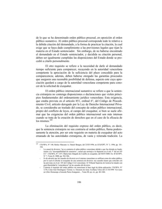 de lo que se ha denominado orden público procesal, en oposición al orden
público sustantivo. Al orden público procesal corresponde todo lo relativo a
la debida citación del demandado, a la forma de practicar la citación, la cual
exige que se haya dado cumplimiento a las previsiones legales que rijan la
materia en el Estado sentenciador. Sin embargo, de no haberse encontrado
el demandado en el Estado sentenciador, y decidida su citación personal,
deben ser igualmente cumplidas las disposiciones del Estado donde se pro-
cedió a citarlo personalmente.
         El otro requisito se refiere a la necesidad de darle al demandado
tiempo suficiente para comparecer, recayendo en la autoridad venezolana
competente la apreciación de la suficiencia del plazo concedido para la
comparecencia; además, deben haberse otorgado las garantías procesales
que aseguren una razonable posibilidad de defensa, aspecto este cuya apre-
ciación quedará a cargo de la autoridad venezolana competente para cono-
cer de la solicitud de exequátur.
         El orden público internacional sustantivo se refiere a que la senten-
cia extranjera no contenga disposiciones o declaraciones que violen princi-
pios fundamentales del ordenamiento jurídico venezolano. Esta exigencia,
que estaba prevista en el artículo 851, ordinal 6°, del Código de Procedi-
miento Civil, artículo derogado por la Ley de Derecho Internacional Priva-
do, se consideraba un traslado del concepto de orden público internacional,
propio del conflicto de leyes, al campo del exequátur, si bien se suele afir-
mar que las exigencias del orden público internacional son más intensas
cuando se trata de la creación de derechos que en el caso de la eficacia de
los mismos. 289
        La eliminación del requisito expreso del orden público, es decir,
que la sentencia extranjera no sea contraria al orden público, llama podero-
samente la atención, por ser este requisito en materia de exequátur del acto
emanado de las autoridades extranjeras, de vasta y reiterada tradición. La

289
      CSJ/SPA, N° 140, Ibelice Marcano vs. Daniel Bengen, del 23/03/1994, en JCSJ/OPT, N° 3, 1994, pp. 181-
      184.
      -    La causal de divorcio, “no es contraria al orden público venezolano debido a que fue dictada en funda-
           mento a la “incompatibilidad de caracteres”, causal que asemeja a la dispuesta en el ord. 3° del art.185
           CC”. CSJ/SPA, N° 1557, María Inés Delgado de Castillo en exequátur, del 04/07/2000. En: JCSJ/OPT,
           N° 7, Tomo II, 2000, pp. 582-586.
      -    Es de advertir que las causales de divorcio en el sistema venezolano se califican como de orden público,
           por lo cual al solicitar el exequátur de una sentencia de divorcio, sus causales tienen que coincidir con
           las previstas en el art. 185 del Código Civil venezolano. El Tribunal Supremo de Justicia ha tratado con
           gran liberalidad la “coincidencia” de las causales del divorcio.
      -    Controla el requisito del orden público sin mencionar la base legal de dicha aplicación. CSJ/SPA, N°
           1278, César José Domínguez Torrens vs. Eleonora de Jesús Avellana Veloz del 21/10/1999. Ver texto
           en Libro Homenaje a Gonzalo Parra-Aranguren ... Tomo III, op. cit., pp. 461-466.




                                                       106
 
