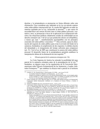 doctrina y la jurisprudencia se pronuncian en forma diferente sobre esta
eliminación. Unos consideran que, habiendo en la Ley un artículo expreso
sobre orden público internacional (art. 8), resulta fácil aplicarlo en todas las
materias reguladas por la Ley, incluyendo la procesal290 y que carece de
necesidad hacer una estricta división entre el orden público procesal y sus-
tantivo; otros, se pronuncian a favor de la aplicación de la disposición refe-
rente a las situaciones jurídicas válidamente creadas de conformidad con un
derecho extranjero (art. 5 de la Ley) que producirán efectos en la República,
a menos que sean “…manifiestamente incompatibles con los principios
esenciales del orden público venezolano.” 291 Otra corriente, apoya la elimi-
nación del requisito de orden público para evitar la revisión del fondo de la
sentencia, limitándose al cumplimiento de dos requisitos: la debida citación
del demandado y el otorgamiento del tiempo suficiente para comparecer
(art. 53, 5 de la Ley de DIP) que constituyen la esencia del orden público
procesal. El desarrollo futuro de la jurisprudencia permitirá establecer la
interpretación idónea de la eliminación de este requisito. 292
             c.        Eficacia parcial de la sentencia extranjera (art. 54)
         La Corte Suprema de Justicia ha reiterado la posibilidad del pase
parcial de la sentencia extranjera antes de la promulgación de la Ley, 293
basándose, en algunos casos, en las regulaciones de la Convención Inter-
americana sobre Eficacia Extraterritorial de las Sentencias y Laudos Arbi-
trales Extranjeros, 294 que establece la eficacia total o parcial en el territorio
290
      CSJ/SPA, N°. 841, Picard de Pons vs. Pons de fecha 12/12/1996, ... op. cit., pp. 321-332.
      -    Ver también Tatiana B. de Maekelt: Las Disposiciones ... op. cit., p.180.
      -    Después de la entrada en vigencia de la Ley de Derecho Internacional Privado, ver por ejemplo senten-
           cia de la CSJ/SPA, N° 1.066, Armando José Durán y Mary Lou Schiller en exequátur, del 23-09-1999.
           Ver texto en Libro Homenaje a Gonzalo Parra-Aranguren ... op. cit., pp. 417-421.
291
      Criterio sostenido por la Dra. Olga Dos Santos en el I Taller sobre Derecho Procesal Civil Internacional:
      Cooperación Judicial Internacional. Celebrado en la Academia de Ciencias Políticas y Sociales el
      11/05/2001.
292
      Tatiana B. de Maekelt: Das neue venezolanische Gesetz..., op.cit., p. 339.
293
      Corte Federal, Roberto Muñoz Mc Cormick vs. Alesia García de Muñoz del 29-07-1958, en: Gaceta Foren-
      se N° 21, Segunda etapa (Julio- Sept), pp. 52-59; CSJ/SPA N° 140 del 23-03-1994; Ibelice Marcano vs. Da-
      niel Bengen, en: JCSJ/OPT, N° 3, 1994, pp. 181-184; y CSJ/SPA N° 140, Luigi D’Antonio Angelini vs. Li-
      lian Margarita Hernández, del 23-03-1994, en: JCSJ/OPT, N° 3, 1994, pp. 181-184.
294
      Sentencia de la Corte Federal de fecha 29 de julio de 1958. En: Gaceta Forense N° 21, Segunda Etapa (julio-
      septiembre), pp. 52-59; Caso Ibelice Marcano vs. Daniel Bengen. CSJ/SPA N° 140, 23/03/1994, en
      JCSJ/OPT N°3, 1994, pp. 181-184.
      -    Desde la promulgación de la Ley de Derecho Internacional Privado. Ver por ejemplo, sentencias de la
           CSJ/SPA, N° 785, Francisco José Figueredo Flores v. Ewa M. Siwiec del 01/07/1999. “la eficacia que
           se debe dar a la sentencia objeto de la presente solicitud de exequátur no puede comprender lo decidido
           por el Tribunal francés en cuanto al otorgamiento de la patria potestad de uno solo de los cónyuges, ya
           que tal disposición contraría principios del orden público del derecho de familia Venezolano.”; N° 893,
           María Gioconda Colmenares en exequátur, del 15/07/1999. Por cuanto la sentencia de divorcio extran-
           jero resuelve sobre la comunidad conyugal la cual está compuesta por un inmueble ubicado en Vene-
           zuela, no se concede pase a lo que a dicho asunto se refiere. Ver texto en Libro Homenaje a Gonzalo
           Parra-Aranguren...op. cit., pp. 380-385 y 404-408, respectivamente.




                                                      107
 