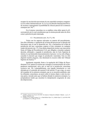 receptor de una decisión proveniente de una autoridad extranjera competen-
te en la esfera internacional (art. 4). La Ley de Derecho Internacional Priva-
do reconoce expresamente la posibilidad de eficacia parcial de la sentencia
extranjera (art. 54) 295 .
        En el sistema venezolano no se establece cómo debe operar la efi-
cacia parcial, por lo cual consideramos que la misma procede tanto de oficio
como a petición de parte interesada.

                       4.3. Procedimiento (arts. 56, 57 y 58)
         Varios son los aspectos relevantes en materia del procedimiento.
Son ellos referentes a: regulación de la forma del proceso por el derecho del
funcionario ante el cual se desarrolla (art. 56), y declaratoria de la falta de
jurisdicción del juez venezolano respecto al juez extranjero en cualquier
estado del proceso (art. 57). Esta última disposición incluye una innovación
frente al Código de Procedimiento Civil, que obligaba a consultar cualquier
decisión, afirmando o negando la jurisdicción, ante la Corte Suprema de
Justicia, lo cual demoraba innecesariamente el proceso. La Ley sólo obliga a
consultar la decisión que niegue la jurisdicción venezolana. Esto no sólo
aligerará muchos procesos, sino disminuirá la excesiva labor del Tribunal
Supremo de Justicia. 296
         Igualmente mejorada, frente a la regulación del Código de Proce-
dimiento Civil, aparece la norma que consagra el reconocimiento de la litis-
pendencia internacional, salvo que se trate de la jurisdicción venezolana
exclusiva (art. 58). Lamentablemente, esta lograda formulación se verá
afectada por el contenido del numeral 6 del artículo 53 que exige, en casos
del exequátur de la sentencia extranjera, que no se encuentre pendiente, ante
los tribunales venezolanos, un juicio sobre el mismo objeto y entre las mis-
mas partes, iniciado antes que se hubiera dictado la sentencia extranjera. La
jurisprudencia tendrá que encontrar la interpretación congruente de estas
dos disposiciones.




295
      CSJ/SPA, sentencia N° 453 del 13/05/1999. Ver extracto en Tatiana B. de Maekelt : Material ... op. cit., 4ª.
      Edición, Tomo II, p. 320.
296
      CSJ/SPA, N° 637, Banco Exterior C.A. vs. Metal Belfort Glass C.A. y Belfort Glass C.A., del 03-06-1999,
      en: JCSJ/OPT, N° 6, 1999, pp. 373-375.




                                                      108
 