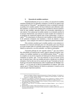 5.        Ejecución de medidas cautelares
         Desafortunadamente la Ley no se refiere a la ejecución de medidas
cautelares dictadas por los tribunales extranjeros. Se trata de un aspecto muy
controversial en Venezuela297 que depende de cómo se entiende la naturale-
za jurídica de la medida cautelar. Sin hacer distinción entre diferentes medi-
das cautelares, se conocen dos enfoques para considerar la eficacia extraterri-
torial de estas medidas, apoyados ambos por reconocidos especialistas en
esta materia. Unos opinan que la medida cautelar es un elemento auxiliar de
un proceso internacional, cuya eficacia en el país receptor de la sentencia es
un problema de cooperación judicial entre el país sentenciador y el país re-
ceptor.298 En consecuencia, la eficacia de estas medidas no debe asimilarse a
la de sentencias extranjeras sino tramitarse, a través de exhortos o cartas
rogatorias, como cualquier otro medio de cooperación judicial internacional.
         Otra corriente considera que la medida cautelar es una sentencia re-
lacionada con el proceso principal, pero con vida propia, para cuya eficacia
en el país receptor debe ser sometida al pase legal, lo cual demora la posibi-
lidad de su ejecución y con ello contradice sus objetivos principales.
          Venezuela participa de este segundo criterio, 299 que crea insalva-
bles dificultades en la práctica por cuanto, según la opinión de juristas vene-
zolanos, las medidas cautelares no son definitivamente firmes, 300 es decir,
no cumplen con uno de los requisitos de fondo para la eficacia de sentencias
extranjeras en nuestro país. Con esta situación se crea un círculo vicioso
que no permite hacer valer una medida preventiva, dictada por un tribunal
extranjero. Esta ha sido una de las causas por las que Venezuela no ha rati-
ficado la Convención Interamericana sobre Cumplimiento de Medidas Cau-
telares 301 y es la razón de la falta de jurisprudencia al respecto. Sólo resta
esperar que el Tribunal Supremo de Justicia se pronuncie y resuelva así un
asunto de gran importancia práctica.



      -    Tatiana B. de Maekelt: Arbitraje Comercial Internacional en el Sistema Venezolano. En: Seminario so-
           bre la Ley de Arbitraje Comercial. Biblioteca de la Academia de Ciencias Políticas y Sociales, Serie
           Eventos, N° 13, Caracas, 1999, pp. 273-295.
297
      Venezuela no ha ratificado la Convención Interamericana sobre Cumplimiento de Medidas Cautelares,
      1979. Ver: CSJ/SPA, Banque Worms, S.A. del 23/05/1990. En: JCSJ/OPT, N°5, 1990, pp. 193-197.
298
      Didier Opertti Badan: Exhortos y Embargo de Bienes Extranjeros, Ediciones Jurídicas, Amalio M. Fernán-
      dez, Montevideo, 1976, pp. 95-100; 310-324
299
      CSJ/SPA N° 74 del 17/07/1971. Ver extracto en Tatiana B. de Maekelt. Material ... op. cit., Tomo II, 3ª
      edición, p. 465.
300
      Ricardo Henríquez La Roche: Código de Procedimiento Civil, Tomo V, Caracas, 2000, p. 518.
301
      Otra de las causas importantes es la inclusión en dicho instrumento de medidas cautelares tanto respecto de
      las personas com de las cosas.




                                                      109
 