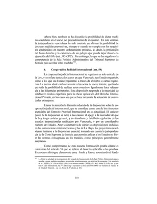 Ahora bien, también se ha discutido la posibilidad de dictar medi-
das cautelares en el curso del procedimiento de exequátur. En este sentido,
la jurisprudencia venezolana ha sido conteste en afirmar la posibilidad de
decretar medidas preventivas, siempre y cuando se cumpla con los requisi-
tos establecidos en nuestro ordenamiento procesal, es decir, la presunción
del buen derecho y la existencia de un peligro que pueda dejar ilusoria la
ejecución del fallo (art. 585 CPC). Sin embargo, lo que se ha negado es la
competencia de la Sala Político Administrativa del Tribunal Supremo de
Justicia para acordar estas medidas 302 .

             6.        Cooperación Judicial Internacional (art. 59)
         La cooperación judicial internacional se regula en un solo artículo de
la Ley, y se refiere tanto a los casos en que Venezuela sea Estado requerido,
como a los que sea Estado requirente, a través de exhortos o cartas rogato-
rias. La norma alude exclusivamente a los actos de mero trámite, quedando
excluida la posibilidad de realizar actos coactivos. Igualmente hace referen-
cia a las diligencias probatorias. Esta disposición responde a la necesidad de
establecer medios expeditos para la eficaz aplicación del Derecho Interna-
cional Privado, en los casos en que se hace necesaria la actuación de autori-
dades extranjeras.
         Llama la atención la fórmula reducida de la disposición sobre la co-
operación judicial internacional, que se considera como uno de los elementos
esenciales del Derecho Procesal Internacional en la actualidad. El carácter
parco de la disposición se debe a dos causas: el apego a la necesidad de que
la Ley tenga carácter general, y su abundante y detallada regulación en los
tratados internacionales ratificados por Venezuela, y por un considerable
número de Estados. Ante la alternativa de copiar las disposiciones incluidas
en las convenciones interamericanas y las de La Haya, los proyectistas resol-
vieron limitarse a la disposición esencial, tomando en cuenta la jurispruden-
cia de la Corte Suprema de Justicia que permite aplicar a los Estados no Par-
te las normas consagradas en los tratados, como principios generalmente
aceptados.
        Como complemento de esta escueta formulación podría citarse el
contenido del artículo 38 que se refiere al derecho aplicable a las pruebas.
Esta norma distingue claramente entre fondo y forma, sometiendo el fondo
302
      La Corte ha señalado la incompetencia del Juzgado de Sustanciación de la Sala Político Administrativa para
      acordar o negar medidas cautelares, promovidas simultáneamente con solicitud de exequátur. Ver sentencia
      de la CSJ/SPA, N° 139 del 05/05/1988. En el mismo sentido: CSJ/SPA N° 465, Arthur D. Litle, Inc. y Art-
      hur D. Litle International, Inc. Vs. Dooyang Corporation y otras del 13/05/1999. Ver Extracto en Tatiana B.
      de Maekelt. Material ... op. cit., Tomo II, 3ª edición, p. 466.




                                                      110
 