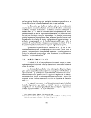 de la prueba al derecho que rige la relación jurídica correspondiente y la
forma al derecho del tribunal o funcionario ante el cual se efectúa.
         La disposición que finaliza el capítulo referente al procedimiento
amerita algunos comentarios. Se trata de la remisión de todo lo concerniente
al arbitraje comercial internacional a las normas especiales que regulan la
materia (art. 62). 303 A pesar de la reciente fecha de su promulgación, la Ley
ya ha sido objeto de críticas, especialmente en relación a la posibilidad o no
de aplicarla al arbitraje comercial internacional. Se plantean interrogantes
sobre el alcance de la remisión que hace la Ley de Derecho Internacional
Privado, sobre la prelación de fuentes establecida en la Ley de Arbitraje y la
prelación consagrada en la Ley de Derecho Internacional Privado y sobre la
ejecución de laudos arbitrales extranjeros, a pesar de que el artículo 48 de la
Ley de Arbitraje Comercial elimina el requisito expreso de exequátur.
        Igualmente es digna de análisis la relación de la Ley con las con-
venciones interamericanas, de La Haya y de Las Naciones Unidas sobre la
materia. La jurisprudencia aún no ha dado respuestas a estas interrogantes y
la doctrina sólo está comenzando a tratar algunos de los problemas que
inquietan a los internacionalistas. 304

VIII        DEROGATORIAS (ART. 63)
        El artículo 63 de la Ley contiene una derogatoria general en los si-
guientes términos: se derogan todas las disposiciones que regulen la materia
objeto de esta Ley.
         La fórmula adoptada plantea varias interrogantes. En primer lugar,
¿por qué no se especificaron las disposiciones derogadas? Esto facilitaría la
aplicación de la Ley. La respuesta es absolutamente circunstancial. Resulta-
ba más complicada la aprobación de la Ley por el Congreso con las deroga-
torias específicas, ya que las mismas podían haberse sometido a la votación
separada, lo cual causaría una demora excesiva en el proceso de discusión
de la Ley.
         La segunda interrogante es ¿el alcance de esta derogatoria incluye
todas las disposiciones que regulen la materia? y ¿cómo se armoniza esta
interpretación con el carácter general de la Ley que deja las regulaciones
sobre la respectiva materia a las leyes especiales?


303
      Ley de Arbitraje Comercial, 1998. G.O. N° 36.430 del 07-04-1998.
304
      Eugenio Hernández-Bretón: Algunas cuestiones de Derecho Internacional Privado del arbitraje comercial.
      En: Revista de la Fundación Procuraduría N°. 21, Caracas, 1999, pp. 63 - 76.




                                                    111
 